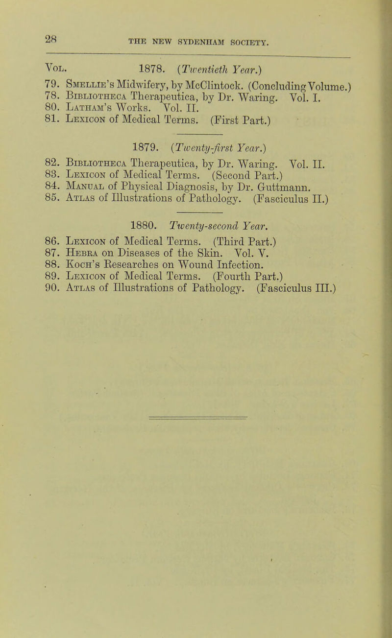 VoL. 1878. {Twentieth Year.) 79. Smellie’s Midwifery, by McClintock. (ConcludingVolume.) 78. Bibliotheca Tlierapeutica, by Dr. Waring. Vol. I. 80. Latham’s Works. Vol. II. 81. Lexicon of Medical Terms. (First Part.) 1879. {Twenty-firSt Year.) 82. Bibliotheca Tlierapeutica, by Dr. Waring. Vol. II. 83. Lexicon of Medical Terms. (Second Part.) 84. Manual of Physical Diagnosis, by Dr. Guttmann. 85. Atlas of Illustrations of Pathology. (Fasciculus II.) 1880. Twenty-second Year. 86. Lexicon of Medical Terms. (Third Part.) 87. Hebra on Diseases of the Skin. Vol. V. 88. Koch’s Eesearches on Wound Infection. 89. Lexicon of Medical Terms. (Fourth Part.) 90. Atlas of Illustrations of Pathology. (Fasciculus III.)