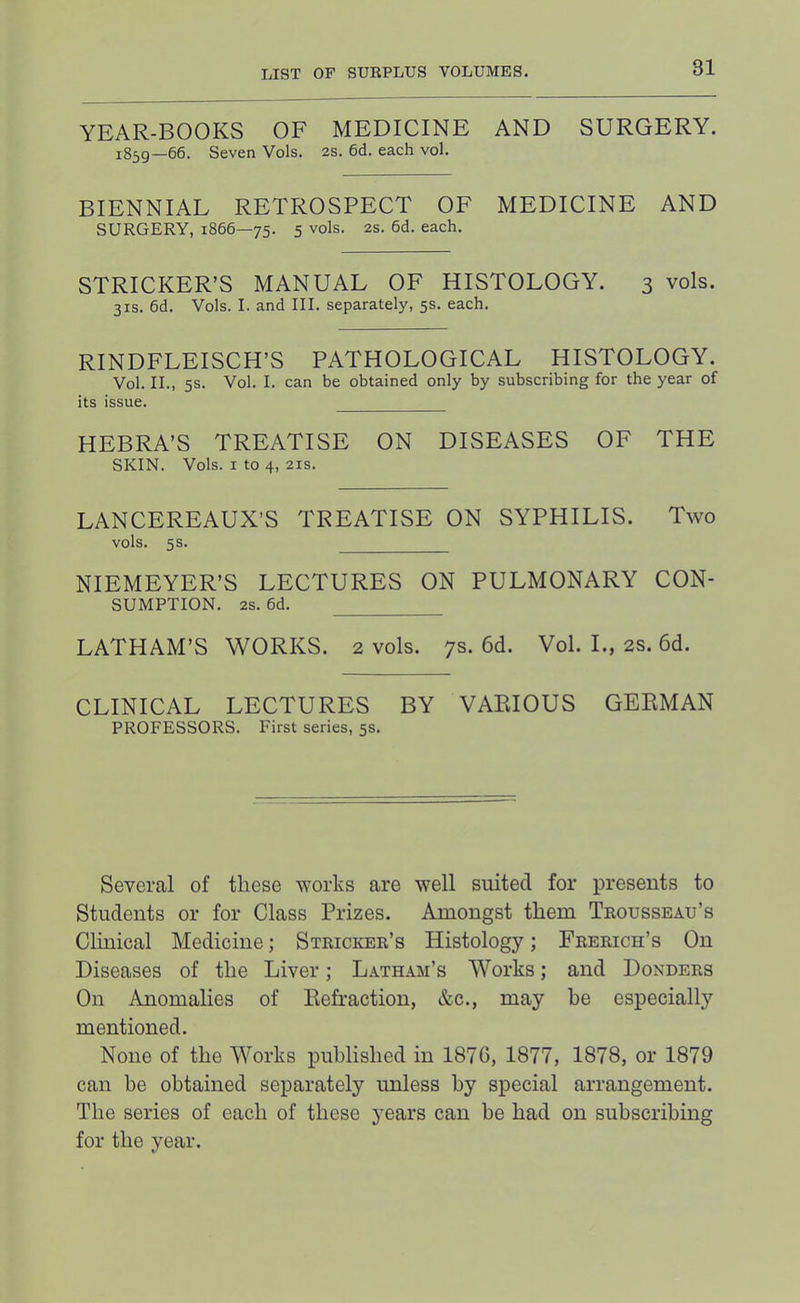 YEAR-BOOKS OF MEDICINE AND SURGERY. 1859—66. Seven Vols. 2s. 6d. each vol. BIENNIAL RETROSPECT OF MEDICINE AND SURGERY, 1866—75. 5 vols. 2s. 6d. each. STRICKER’S MANUAL OF HISTOLOGY. 3 vols. 31S. 6d. Vols. I. and III. separately, 5s. each. RINDFLEISCH’S PATHOLOGICAL HISTOLOGY. Vol. II., 5s. Vol. I. can be obtained only by subscribing for the year of its issue. HEBRA’S TREATISE ON DISEASES OF THE SKIN. Vols. I to 4, 21S. LANCEREAUX’S TREATISE ON SYPHILIS. Two vols. 5s. NIEMEYER’S LECTURES ON PULMONARY CON- SUMPTION. 2S. 6d. LATHAM’S WORKS. 2 vols. 7s. 6d. Vol. L, 2S. 6d. CLINICAL LECTURES BY VARIOUS GERMAN PROFESSORS. First series, 5s. Several of these works are well suited for presents to Students or for Class Prizes. Amongst them Trousseau’s Clinical Medicine; Stricker’s Histology; Frerich’s On Diseases of the Liver; Latham’s Works; and Bonders On Anomalies of Refraction, &c., may be especially mentioned. None of the Works published in 1876, 1877, 1878, or 1879 can he obtained separately unless by special arrangement. The series of each of these years can be had on subscribing for the year.