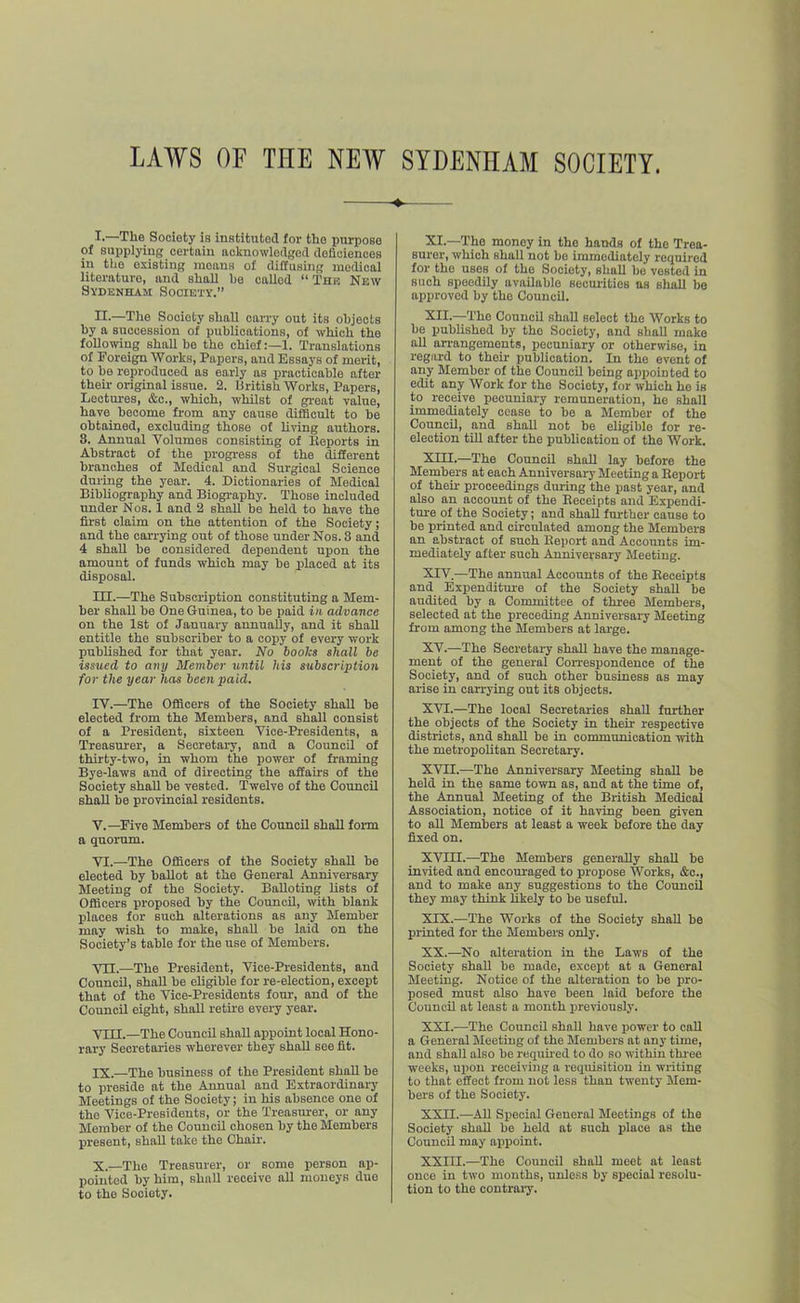 LAWS OF TEE NEW SYDENHAM SOCIETY. !•—Tlie Society is inetituted for the purpose of supplying certain acknowledged doliciences in the existing means of diffusing medical literature, and shall he called “ Thk Nkw Sydenham Society.” II-—The Society shall carry out its objects by a succession of publications, of which the following shall be the chief:—1. Translations of Foreign Works, Papers, and Essays of merit, to he reproduced as early as iiracticable after their original issue. 2. british Works, Papers, Lectm-es, &c., which, whilst of great value, have become from any cause difficult to be obtained, excluding those of living authors. 3. Annual Volumes consisting of Reports in Abstract of the progress of the Afferent branches of Medical and Surgical Science during the year. 4. Dictionaries of Medical BibUography and Biography. Those included under Nos. 1 and 2 shall be held to have the first claim on the attention of the Society; and the carrying out of those under Nos. 3 and 4 shall be considered dependent upon the amount of funds which may be placed at its disposal. III. —The Subscription constituting a Mem- ber shall be One Guinea, to be paid in advance on the 1st of January annually, and it shaU entitle the subscriber to a copy of every work published for that year. No hooks shall be issued to aiiy Member until his subscription for the year has been paid. IV. —The Officers of the Society shall be elected from the Members, and shall consist of a President, sixteen Vice-Presidents, a Treasurer, a Secretary, and a Council of thirty-two, in whom the power of framing Bye-laws and of directing the affairs of the Society shall be vested. Twelve of the Council shall be provincial residents. V. —Five Members of the Council shall form a quorum. VI. —The Officers of the Society shaU be elected by ballot at the General Anniversary Meeting of the Society. Balloting lists of Officers proposed by the Council, with blank places for such alterations as any Member may wish to make, shaU be laid on the .Society’s table for the use of Members. Vn.—The President, Vice-Presidents, and Council, shaU be eligible for re-election, except that of the Vice-Presidents fom', and of the Council eight, shall retue every year. YIII.—The CouncU shaU appoint local Hono- rary Secretaries wherever they shaU see fit. IX. —The business of the President shaU be to preside at the Aomual and Extraordinary Meetings of the Society; in his absence one of the Vice-Presidents, or the Treasurer, or any Member of the CouncU chosen by the Members present, sbaU take the Chair. X. —The Treasurer, or some person ap- pointed by him, shall receive aU moneys due to the Society. XI. —The money in the bands of the Trea- surer, which shaU not bo immediately required for the uses of the Society, shaU be vested in such speedUy available securities ns shaU be approved by the Council. XII. —The CouncU shaU select the Works to be published by the Society, and shaU make aU arrangements, pecuniary or otherwise, in regard to their publication. In the event of any Member of the CouncU being appointed to edit any Work for the Society, for which he is to receive pecuniary remuneration, ho shall immecUately cease to be a Member of the CouncU, and shall not be eligible for re- election tiU after the publication of the Work. Xni.—The CouncU shaU lay before the Members at each Anniversary Meeting a Report of thou- proceedings during the past year, and also an account of the Receipts and Expendi- ture of the Society; and shaU fm-ther cause to be printed and circulated among the Members an abstract of such Report and Accounts im- mediately after such Anniversary Meeting. XIV. —The annual Accounts of the Receipts and Expenditure of the Society shall be audited by a Committee of three Members, selected at the preceding Anniversary Meeting from among the Members at large. XV. —The Secretary shaU have the manage- ment of the general Con-espondence of the Society, and of such other business as may arise in carrying out its objects. XVI. —The local Secretaries shaU further the objects of the Society in their respective districts, and shaU be in communication with the metropolitan Secretary. XVII. —The Anniversary Meeting shaU be held in the same town as, and at the time of, the Annual Meeting of the British Medical Association, notice of it having been given to all Members at least a week before the day fixed on. XVIII.—The Members generaUy shaU be invited and encouraged to propose Works, &c., and to make any suggestions to the CouncU they may think likely to be useful. XIX. —The Works of the Society shaU be printed for the Members only. XX. —No alteration in the Laws of the Society shaU be made, except at a General Meeting. Notice of the alteration to be pro- posed must also have been laid before the CouncU at least a month previously. XXI. —The CouncU shaU have power to caU a General Meeting of the Members at any time, and shall also be requh-ed to do so within thi-ee weeks, upon receiving a requisition in writing to that effect from not less than twenty Mem- bers of the Society. XXn.—All Special General Meetings of the Society shaU be held at such place as the CouncU may appoint. XXIII.—The Council shaU meet at least once in two months, unless by special resolu- tion to the contrary.