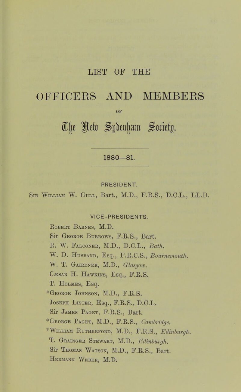 LIST OF THE OFFICERS AND MEMBERS OF ®l)t Itriu Swiet]). 1880—81. PRESIDENT. SiE William W. Gull, Bart., M.D., F.R.S., D.C.L., LL.D. VICE-PRESIDENTS. Robert Barnes, M.D. Sir George Burrows, F.R.S., Bart. R. W. Falconer, M.D., D.C.L., Bath. W. D. Husband, Esq., F.R.C.S., Bournemouth. W. T. Gairdner, M.D., Glasgow. C^SAR H. Hawkins, Esq., F.R.S. T. Holmes, Esq. *George Johnson, M.D., F.R.S. Joseph Lister, Esq., F.R.S., D.C.L. Six’ James Paget, F.R.S., Bart. ^George Paget, M.D., F.R.S., Cambridge. *William Rutherford, M.D., F.R.S., Edinburgh. T. Grainger Stewart, M.D., Edinburgh. Sir Thomas Watson, M.D., F.R.S., Bart. Hermann Weber, M.D.