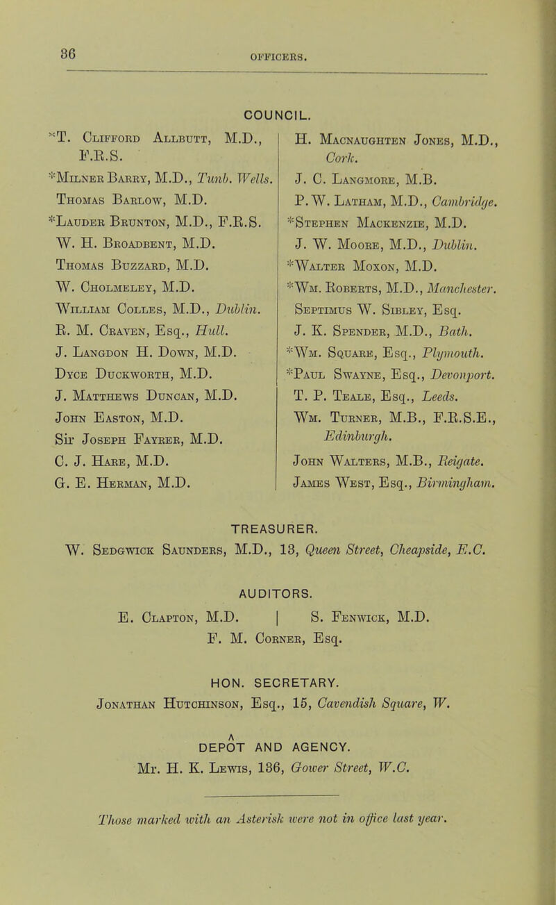 86 OFFICERS. COUNCIL. Clifford Allbutt, M.D., F.E.S. ■''Milner Barry, M.D., Tunh. Wells. Thomas Barlo-w, M.D. *Lauder Brunton, M.D., F.E.S. W. H. Broadbent, M.D. Thomas Buzzard, M.D. W. Cholmeley, M.D. William Colles, M.D., Dublin. E. M. Craven, Esq., Hull. J. Langdon H. Down, M.D. Dyce Duckworth, M.D. J. Matthews Duncan, M.D. John Easton, M.D. Sir Joseph Fayrer, M.D. C. J. Hare, M.D. G. E. Herman, M.D. H. Macnaughten Jones, M.D., Cork. J. C. Langmore, M.B. P. W. Latham, M.D., Camhriihje. ^Stephen Mackenzie, M.D. J. W. Moore, M.D., Dublin. '■'Walter Moxon, M.D. '•'Wm. Eoberts, M.D., Manchester. Septimus W. Sibley, Esq. J. K. Spender, M.D., Bath. ■■^'Wm. Square, Esq., Plymouth. '■'Paul Swayne, Esq., Devouport. T. P. Teale, Esq., Leeds. Wm. Turner, M.B., F.E.S.E., Edinburgh. John Walters, M.B., Reigate. James West, Esq., Birmingham. TREASURER. W. Sedg'wtck Saunders, M.D., 13, Queen Street, Cheapside, E.C. AUDITORS. E. Clapton, M.D. | S. Fen^vick, M.D. F. M. Corner, Esq. HON. SECRETARY. Jonathan Hutchinson, Esq., 15, Cavendish Square, W. DEPOT AND AGENCY. Mr. H. K. Lewis, 136, Gowei- Street, W.C. Those marked with an Asterisk were not in office last year.