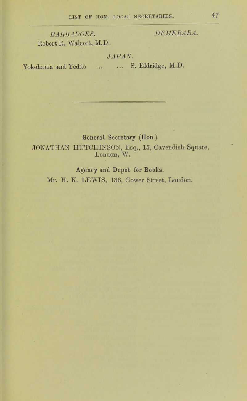 BARBADOES. DEMERARA. Robert E. Walcott, M.D. JAPAN. Yokohama and Yeddo ... ... S. Eldridge, M.D. General Secretary (Hon.) JONATHAN HUTCHINSON, Esq., 15, Cavendish Square, London, W. Agency and Depot for Books. Mr. H. Iv. LEWIS, 136, Gower Street, London.