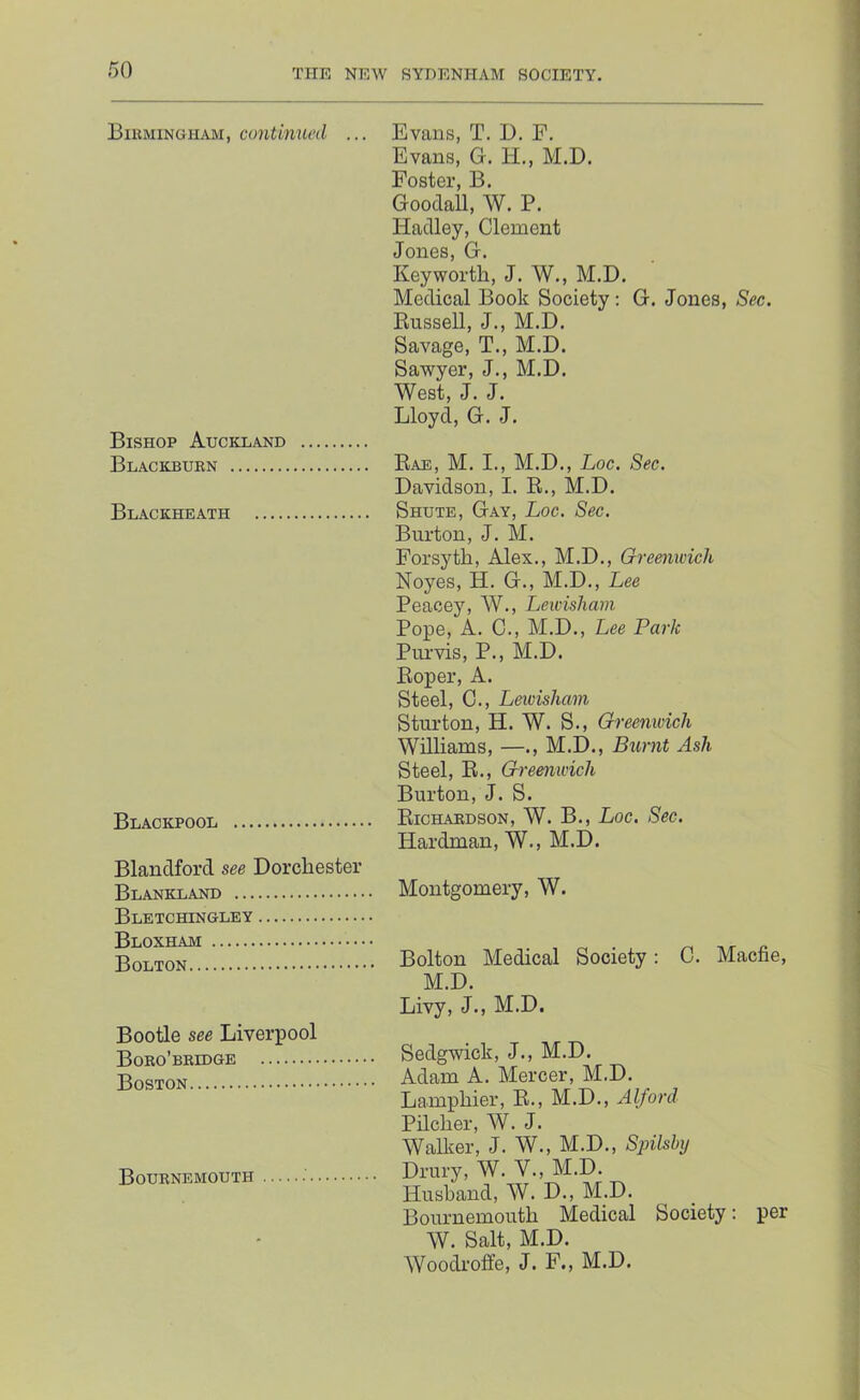 Bikmingham, continued ... Bishop Auckland Blackburn Blackheath Blackpool Blandford see Dorchester Blankland Bletchingley Bloxham Bolton Bootle see Liverpool Boro’bridge Boston Bournemouth Evans, T. D. F. Evans, G. H., M.D. Foster, B. Goodall, W. P. Hadley, Clement Jones, G. Keyworth, J. W., M.D. Medical Book Society: G. Jones, Sec. Russell, J., M.D. Savage, T., M.D. Sawyer, J., M.D. West, J. J. Lloyd, G. J. Rae, M. I., M.D., Loc. Sec. Davidson, I. R., M.D. Shute, Gay, Loc. Sec. Burton, J. M. Forsyth, Alex., M.D., Greenwich Noyes, H. G., M.D., Lee Peacey, W., Lewisham Pope, A. C., M.D., Lee Park Purvis, P., M.D. Roper, A. Steel, C., Leivisham Sturton, H. W. S., Greemvich Williams, —., M.D., Burnt Ash Steel, R., Greenwich Burton, J. S. Richardson, W. B., Loc, Sec. Hardman, W., M.D. Montgomery, W. Bolton Medical Society: 0. Macfie, M.D. Livy, J., M.D. Sedgwick, J., M.D. Adam A. Mercer, M.D. Lamphier, R., M.D., Alford Pilcher, W. J. Wallier, J. W., M.D., Spilshy Drury, W. V., M.D. Husband, W. D., M.D. Bournemouth Medical Society; per W. Salt, M.D. Woodroffe, J. F., M.D.
