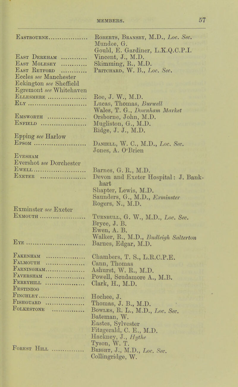 Eastboukne Egberts, Bransby, M.D., hoc. Sec. Mundee, G-. Gould, E. Gardiner, L.K.Q.C.P.I. East Dereham Vincent, J., M.D. East Molesey Skimming, E., M.D. East Eetford Pritchard, W. B., TjOC. Sec. Eccles see Manchester Eckington see Sheffield Egremont see Whitehaven Ellesmere Eoc, J. W., M.D. Ely Lucas, Thomas, Buncell Wales, T. G., Doirnham Market Emsworth Orshorne, .John, M.D. Enfield Mugliston, G., M.D. Eidge, J. J., M.D. Epping see Harlow Epsom Daniell, W. C., M.D., Loc. Sec. Jones, A. O'Brien Evesham Evershot see Dorchester Ewell Barnes, G. E., M.D. Exeter Devon and Exeter Hospital: J. Bank- hart Shapter, Lewis, M.D. Saunders, G., M.D., Kxmmstcr Eogers, N., M.D. Exminster see Exeter Exmouth Turnbull, G. W., M.D., Loc. Sec. J3ryce, J. B. Ewen, A. B. Walker, E., M.D., IhnHeitjh Salterton Eye Barnes, Edgar, M.D. Farenham Chambers, T. S., L.E.C.P.E. Falmouth Caun, Thomas FarninctHam Ashurst, W. E., M.D. Faversham Powell, Scudamore A., M.B. FeRRYhill Clark, H., M.D. Festiniog Finchley Hochee, J. Fishguard Thomas, J. B., M.D. Folkestone Bowles, E. L., M.D., Loc. Sec. Bateman, W. Eastes, Sylvester Fitzgerald, C. E., M.D. Hacknev, J., Hi/the ^ Tyson, W. T. Forest Hill Bright, J., M.D., Loc. Sec. Collingridge, W.