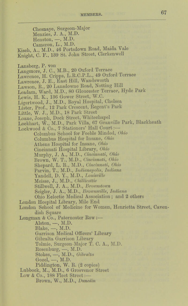 Cliesnaye, Surgeon-Major Menzies, J. A., M.D. Henston, —, M.D. Cameron, L., M.D. , tt i Kisch, A., M.D., 46 Portsdown Eoad, Maida Vale Knight, C. F., 139 St. John Street, Clerkenwell Lansherg, P. von Langinore, J. C., M.B., 20 Oxford Terrace Lawrence, H. Cripps, L.E.C.P.L., 49 Oxford Terrace Lawrence, J. E., East Hill, Wandsworth Lawson, E., 20 Lansdowne Eoad, Notting Hill Leadam, Ward, M.D., 80 Gloucester Terrace, Hyde Park Lewis, H. K., 136 Gower Street, W.C. Ligertwood, J., M.D., Eoyal Hospital, Chelsea Lister, Prof., 12 Park Crescent, Eegent’s Park Little, W. J., M.D., 18 Park Street Loane, Joseph, Dock Street, Whitechapel Lockhart, W., M.D., Park Villa, 67 Granville Park, Blackheath Lockwood & Co., 7 Stationers’ Hall Court;— Columbus School for Feeble Minded, Ohio Columbus Hospital for Insane, Ohio Athens Hospital for Insane, Ohio Cincinnati Hospital Library, Ohio Murphy, J. A., M.D., Qincinnati, Ohio Brown, W. T., M.D., Oincinnati, Ohio Shepard, L. E., M.D., Cinchmati, Ohio Parvin, T., M.D., IniHunapolis, ImUana Yandell, D. Y., M.D., Louisville Meisse, J., M.D., ChilHcottie Stillwell, J. A., M.D., Brownstown Seigler, J. A., M.D., Brownsville, TmlUina Ohio Eclectic Medical Association ; and 2 others London Hospital Library, Mile End London School of Medicine for Women, Henrietta Street, Caven- dish Square Longman & Co., Paternoster Eow:— Alston, —, M.D. Blake, —, M.D. Garrison Medical Officers’ Library Gibralta Garrison Library Tolmie, Surgeon-Major T. C. A., M.D. Eosenburg, —, M.D. Stokes, —, M.D., Gibralta Gozel, —, M.D. Piddington, W. E. (2 copies) Lubbock, M., M.D., 6 Grosvenor Street Low & Co., 188 Fleet Street:— Brown, W., M.D., Dunedin