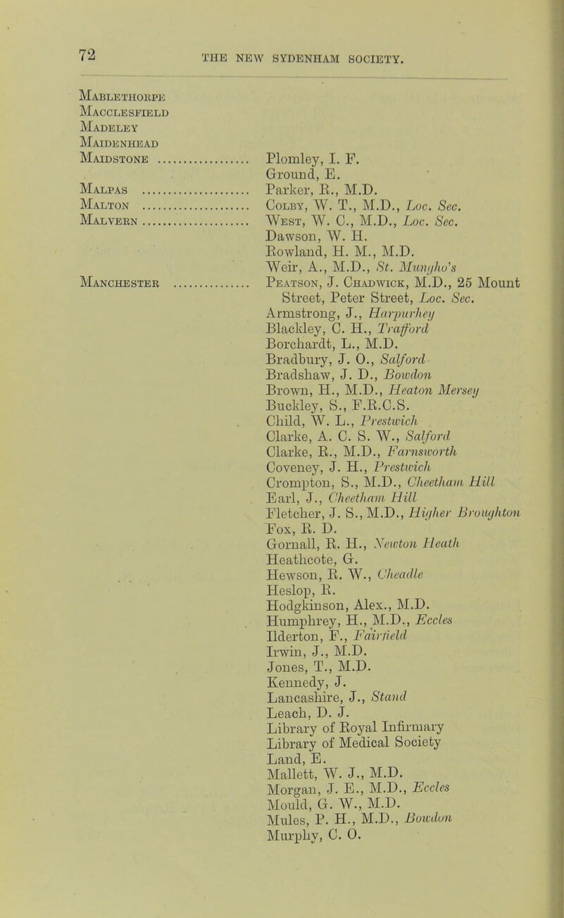 Mablethokpe Macclesfield Madeley Maidenhead Maidstone Plomley, I. F. Ground, E. Malpas Parker, E., M.D. Malton Colby, W. T., M.D., Loc. Sec. Malvebn West, W. C., M.D., Loc. Sec. Dawson, W. H. Eowland, H. M., M.D. Weir, A., M.D., St. Mumilw's Manchesteb Peatson, J. CHiUDWicK, M.D., 25 Mount Street, Peter Street, Loc. Sec. Armstrong, J., Havjmrhei/ Blackley, C. H., Trafford Borcliardt, L., M.D. Bradbury, J. 0., Salford Bradshaw, J. D., Boivdon Brown, H., M.D., Heaton Mersey Buckley, S., F.K.C.S. Child, W. L., Frestwich Clarke, A. C. S. W., Salfard Clarke, E., M.D., Farnsworth Coveney, J. H., Prestwick Crompton, S., M.D., Cheetham Hill Earl, J., Cheetham Hill Fletcher, J. S., M.D., Hiyher Brouyhton Fox, E. D. Gornall, E. H., Newton Heath Heathcote, G. Hewson, E. W., Cheadle Heslop, E. Hodgkinson, Alex., M.D. Humphrey, H., M.D., Eccles Ilderton, F., Fairfield Irwin, J., M.D. Jones, T., M.D. Kennedy, J. Lancashire, J., Stand Leach, D. J. Library of Eoyal Infirmary Library of Medical Society Land, E. Mallett, W. J., M.D. Morgan, J. E., M.D., Eccles Mould, G. W., M.D. Mules, P. H., M.D., Bowdon Murphy, C. 0.