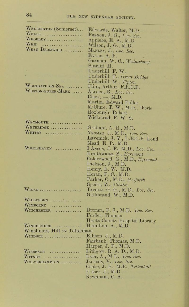 THE NEW SYDENHAM SOCIETY. Wellington (Somerset)... Wells Weobley Wem West Bkomwich Westgate-on-Sea .. Weston-supee-Maee Weymouth Weybeldge Whitby .. Whitehaven Wigan Edwards, Walter, M.JX Feench, J. G., r.oc. ,^ec. Applebe, E. A., M.E. Wilson, J, G., M.D. Manley, J., Loc. Sec. Evans, A. P. Garman, W. C., Wednesbiin/ Sutcliff, PI. Underliill, E, W. Underhill, T., Great Jhiihje Underliill, W., Tipton Flint, Arthur, F.E.C.P. Alfoed, E., hoc. Sec. Clark, —, M.D. Martin, Edward Fuller M‘Clure, T. W., M.D., Woiie Eoxburgh, Eobert Wickstead, F. W. S. Graham, A. E., M.D. Yeoman, J., M.D., Loc. Sec. Lavenick, J. V., L.E.C.P. Lond. Mead, E. P., M.D. I‘Anson, J. F., M.D., Loc. Sec. Braithwaite, S., Eyremont Calderwood, G., M.D., Eyremont Dickson, J., M.D. Henry, E. W., M.D. Horan, P. C., M.D. Parker, C., M.D., Gosforth Speirs, W., Cleator Tatham, G. G., M.D., Loc. Sec. Gallibrand, W., M.D. WiLLESDEN WiMBOENE Winchestee Butlee, F. j., M.D., Loc. Sec. Forder, Thomas Hants County Hospital Library Windeemeee Hamilton, A., M.D. Winchmore Hill see Tottenham WiNDSOE Ellison, J., M.D. Fau’bank, Thomas, M.D. Harper, J. P., M.D. WisBEACH Lithgow, E. A. D., M.D. Witney Batt, A., M.D., Loc. Sec. WoLVEEHAMPTON JaCKSON, V., LoC. ScC. Cooke, J. B., M.B., d'ettenhaU Fraser, J., M.D. Newnham, C. A.