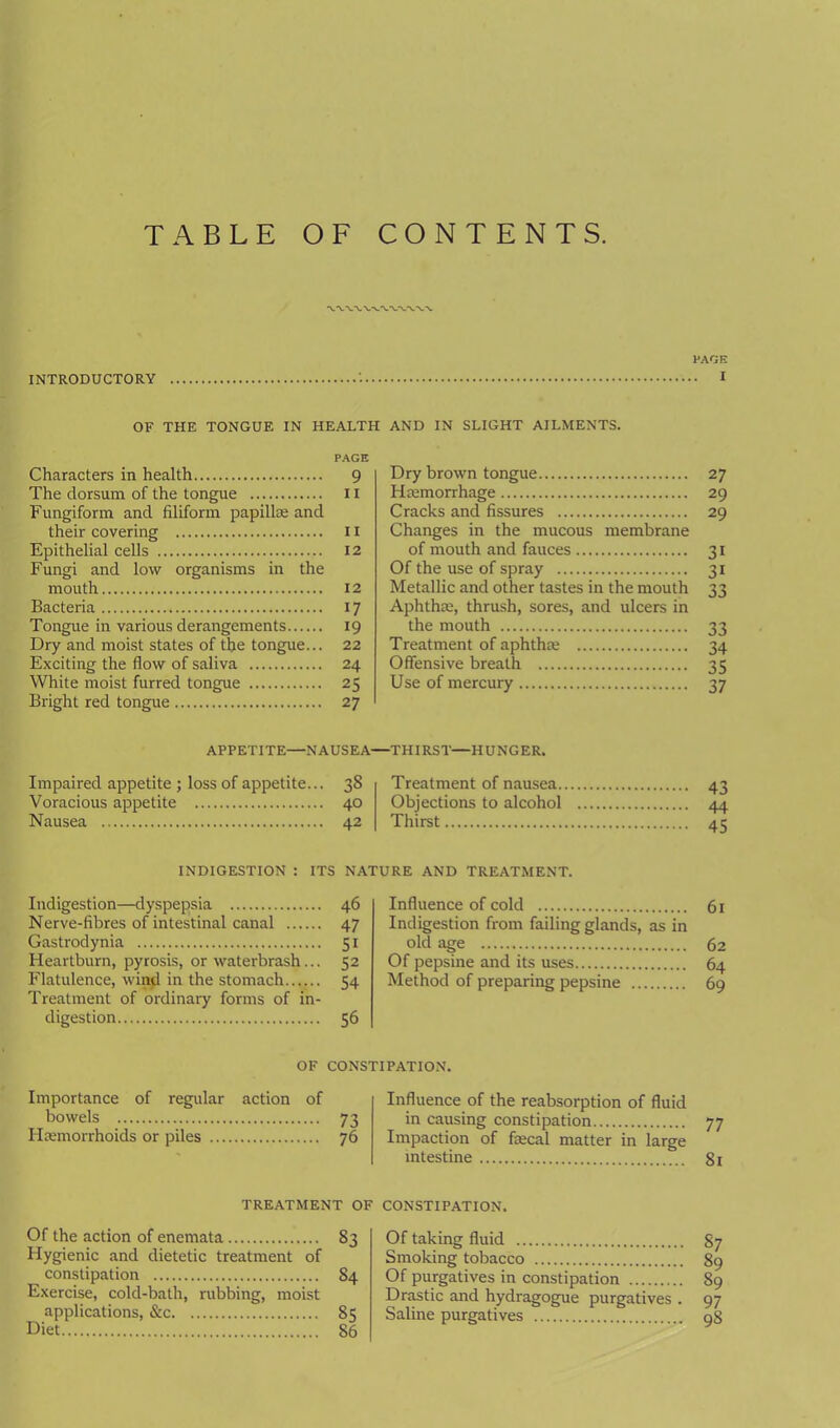 TABLE OF CONTENTS. INTRODUCTORY PAGE . I OF THE TONGUE IN HEALTH AND IN SLIGHT AILMENTS. PAGE Characters in health 9 The dorsum of the tongue 11 Fungiform and filiform papillm and their covering 11 Epithelial cells 12 Fungi and low organisms in the mouth 12 Bacteria 17 Tongue in various derangements 19 Dry and moist states of the tongue... 22 Exciting the flow of saliva 24 White moist furred tongue 25 Bright red tongue 27 Dry brown tongue 27 Haamorrhage 29 Cracks and fissures 29 Changes in the mucous membrane of mouth and fauces 31 Of the use of spray 31 Metallic and other tastes in the mouth 33 Aphthae, thrush, sores, and ulcers in the mouth 33 Treatment of aphthaa 34 Offensive breath 35 Use of mercury 37 APPETITE—NAUSEA—THIRST—HUNGER. Impaired appetite ; loss of appetite... 38 Treatment of nausea 43 Voracious appetite 40 Objections to alcohol 44 Nausea 42 Thirst 45 INDIGESTION : ITS NATURE AND TREATMENT. Indigestion—dyspepsia 46 Influence of cold 61 Nerve-fibres of intestinal canal 47 Indigestion from failing glands, as in Gastrodynia 51 old age 62 Heartburn, pyrosis, or waterbrash... Flatulence, win^ in the stomach 52 Of pepsine and its uses 64 54 Method of preparing pepsine 69 Treatment of ordinary forms of in- digestion 56 OF CONSTIPATION. Importance of regular action of bowels 73 Haemorrhoids or piles 76 Influence of the reabsorption of fluid in causing constipation 77 Impaction of fiecal matter in large intestine 81 TREATMENT OF CONSTIPATION. Of the action of enemata 83 Hygienic and dietetic treatment of constipation 84 Exercise, cold-bath, rubbing, moist applications, &c 85 Diet 86 Of taking fluid 87 Smoking tobacco 89 Of purgatives in constipation 89 Drastic and hydragogue purgatives . 97 Saline purgatives 98