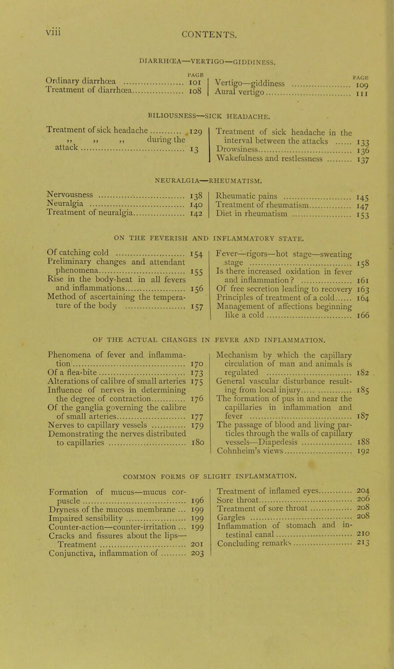 via CONTENTS. DIARRMCEA—VERTIGO—GIDDINESS. I'AGE Ordinary diarrhoea loi Treatment of diarrhoea io8 Vertigo—giddiness 109 Aural vertigo 111 BILIOUSNESS—SICK HEADACHE. Treatment of sick headache »» J) >> attack during the .129 13 Treatment of sick headache in the interval between the attacks 133 Drowsiness 136 Wakefulness and restlessness 137 Nervousness Neuralgia Treatment of neuralgia NEURALGIA—RHEUMATISM. 138 140 142 Rheumatic pains Treatment of rheumatism Diet in rheumatism 145 147 153 ON THE FEVERISH AND Of catching cold 154 Preliminary changes and attendant phenomena 155 Rise in the body-heat in all fevers and inflammations 156 Method of ascertaining the tempera- ture of the body 157 OF THE ACTUAL CHANGES IN Phenomena of fever and inflamma- tion 170 Of a flea-bite 173 Alterations of calibre of small arteries 175 Influence of nerves in determining the degree of contraction 176 Of the ganglia governing the calibre of small arteries 177 Nerves to capillary vessels 179 Demonstrating the neiwes distributed to capillaries 180 COMMON FORMS OF Formation of mucus—mucus cor- puscle ; 196 Dryness of the mucous membrane ... 199 Impaired sensibility 199 Counter-action—counter-irritation ... 199 Cracks and fissures about the lips— Treatment 201 Conjunctiva, inflammation of 203 INFLAMMATORY STATE. Fever—rigors—hot stage—sweating stage 158 Is there increased oxidation in fever and inflammation ? 161 Of free secretion leading to recovery 163 Principles of treatment of a cold 164 Management of affections beginning like a cold 166 FEVER AND INFLAMMATION. Mechanism by which the capillary circulation of man and animals is regulated 182 General vascular disturbance result- ing from local injuiy 185 The formation of pus in and near the capillaries in inflammation and fever 187 The passage of blood and living par- ticles through the walls of capillary vessels—Diapedesis 188 Cohnheim’s views 192 GHT INFLAMMATION. Treatment of inflamed eyes 204 Sore throat 206 Treatment of sore throat 208 Gargles _••• 208 Inflammation of stomach and in- testinal canal 210 Concluding remarks 213