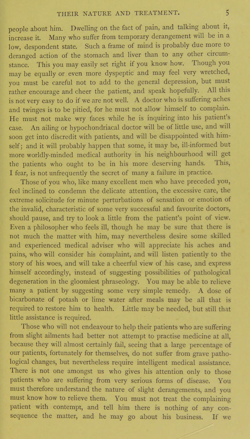 people about him. Dwelling on the fact of pain, and talking about it, increase it. Many who suffer from temporary derangement will be in a low, despondent state. Such a frame of mind is probably due more to deranged action of the stomach and liver than to any other circum- stance. This you may easily set right if you know how. Though you may be equally or even more dyspeptic and may feel very wretched, you must be careful not to add to the general depression, but must rather encourage and cheer the patient, and speak hopefully. All this is not very easy to do if we are not well. A doctor who is suffering aches and twinges is to be pitied, for he must not allow himself to complain. He must not make wry faces ^vhile he is inquiring into his patient’s case. An ailing or hypochondriacal doctor will be of little use, and will soon get into discredit with patients, and will be disappointed with him- self ; and it will probably happen that some, it may be, ill-informed but more worldly-minded medical authority in his neighbourhood will get the patients who ought to be in his more deserving hands. This, I fear, is not unfrequently the secret of many a failure in practice. Those of you who, like many excellent men who have preceded you, feel inclined to condemn the delicate attention, the excessive care, the extreme solicitude for minute perturbations of sensation or emotion of the invalid, characteristic of some very successful and favourite doctors, should pause, and try to look a little from the patient’s point of view. Even a philosopher who feels ill, though he may be sure that there is not much the matter with him, may nevertheless desire some skilled and experienced medical adviser who will appreciate his aches and pains, who will consider his complaint, and will listen patiently to the story of his woes, and will take a cheerful view of his case, and express himself accordingly, instead of suggesting possibilities of pathological degeneration in the gloomiest phraseology. You may be able to relieve many a patient by suggesting some very simple remedy. A dose of bicarbonate of potash or lime water after meals may be all that is required to restore him to health. Little may be needed, but still that little assistance is required. Those who will not endeavour to help their patients who are suffering from slight ailments had better not attempt to practise medicine at all, because they will almost certainly fail, seeing that a large percentage of our patients, fortunately for themselves, do not suffer from grave patho- logical changes, but nevertheless require intelligent medical assistance. There is not one amongst us who gives his attention only to those patients who are suffering from very serious forms of disease. You must therefore understand the nature of slight derangements, and you must know how to relieve them. You must not treat the complaining patient with contempt, and tell him there is nothing of any con- sequence the matter, and he may go about his business. If we