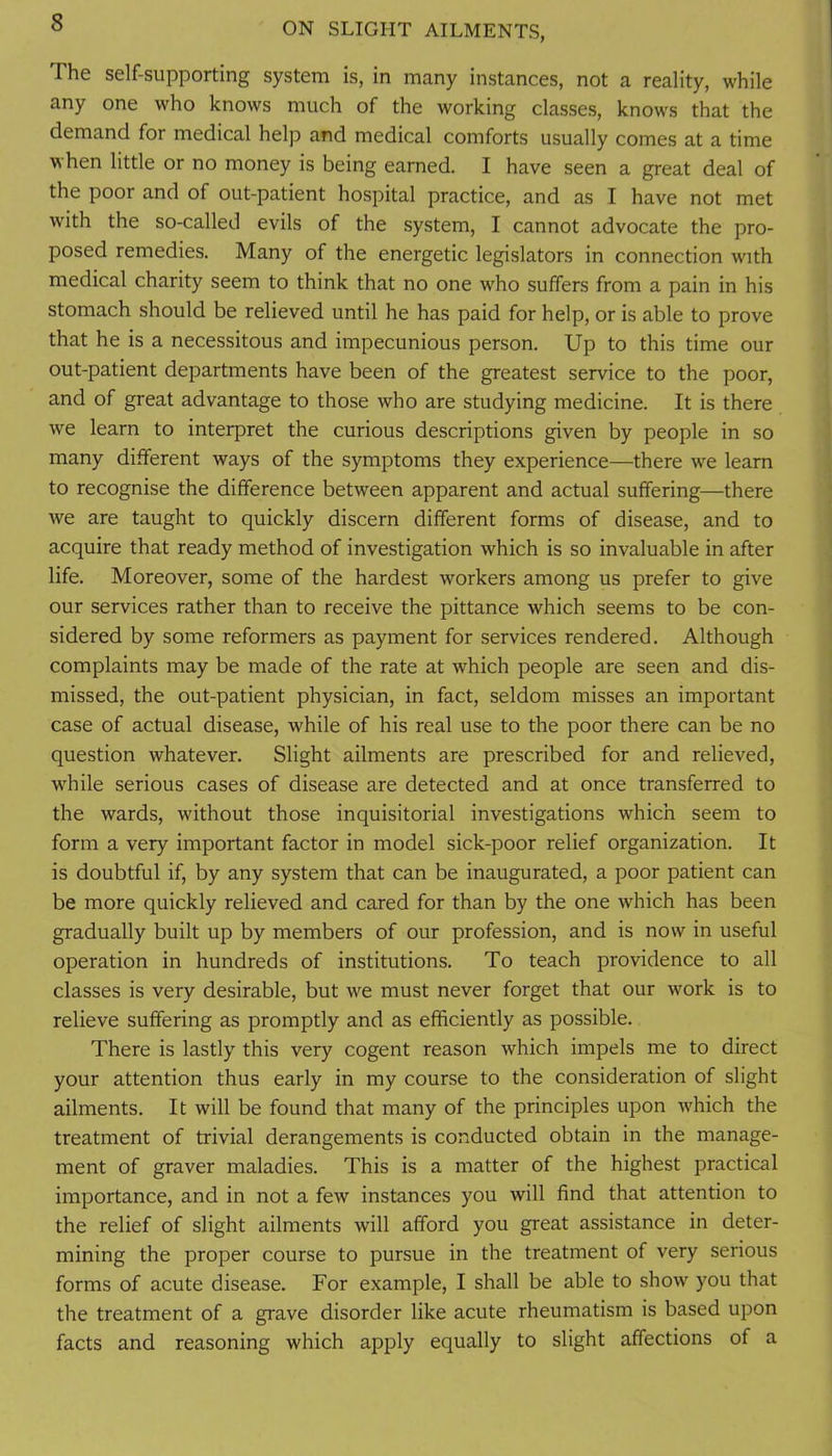 The self-supporting system is, in many instances, not a reality, while any one who knows much of the working classes, knows that the demand for medical help and medical comforts usually comes at a time when little or no money is being earned. I have seen a great deal of the poor and of out-patient hospital practice, and as I have not met with the so-called evils of the system, I cannot advocate the pro- posed remedies. Many of the energetic legislators in connection with medical charity seem to think that no one who suffers from a pain in his stomach should be relieved until he has paid for help, or is able to prove that he is a necessitous and impecunious person. Up to this time our out-patient departments have been of the greatest service to the poor, and of great advantage to those who are studying medicine. It is there we learn to interpret the curious descriptions given by people in so many different ways of the symptoms they experience—there we learn to recognise the difference between apparent and actual suffering—there we are taught to quickly discern different forms of disease, and to acquire that ready method of investigation which is so invaluable in after life. Moreover, some of the hardest workers among us prefer to give our services rather than to receive the pittance which seems to be con- sidered by some reformers as payment for services rendered. Although complaints may be made of the rate at which people are seen and dis- missed, the out-patient physician, in fact, seldom misses an important case of actual disease, while of his real use to the poor there can be no question whatever. Slight ailments are prescribed for and relieved, while serious cases of disease are detected and at once transferred to the wards, without those inquisitorial investigations which seem to form a very important factor in model sick-poor relief organization. It is doubtful if, by any system that can be inaugurated, a poor patient can be more quickly relieved and cared for than by the one which has been gradually built up by members of our profession, and is now in useful operation in hundreds of institutions. To teach providence to all classes is very desirable, but we must never forget that our work is to relieve suffering as promptly and as efficiently as possible. There is lastly this very cogent reason which impels me to direct your attention thus early in my course to the consideration of slight ailments. It will be found that many of the principles upon which the treatment of trivial derangements is conducted obtain in the manage- ment of graver maladies. This is a matter of the highest practical importance, and in not a few instances you will find that attention to the relief of slight ailments will afford you great assistance in deter- mining the proper course to pursue in the treatment of very serious forms of acute disease. For example, I shall be able to show you that the treatment of a grave disorder like acute rheumatism is based upon facts and reasoning which apply equally to slight affections of a