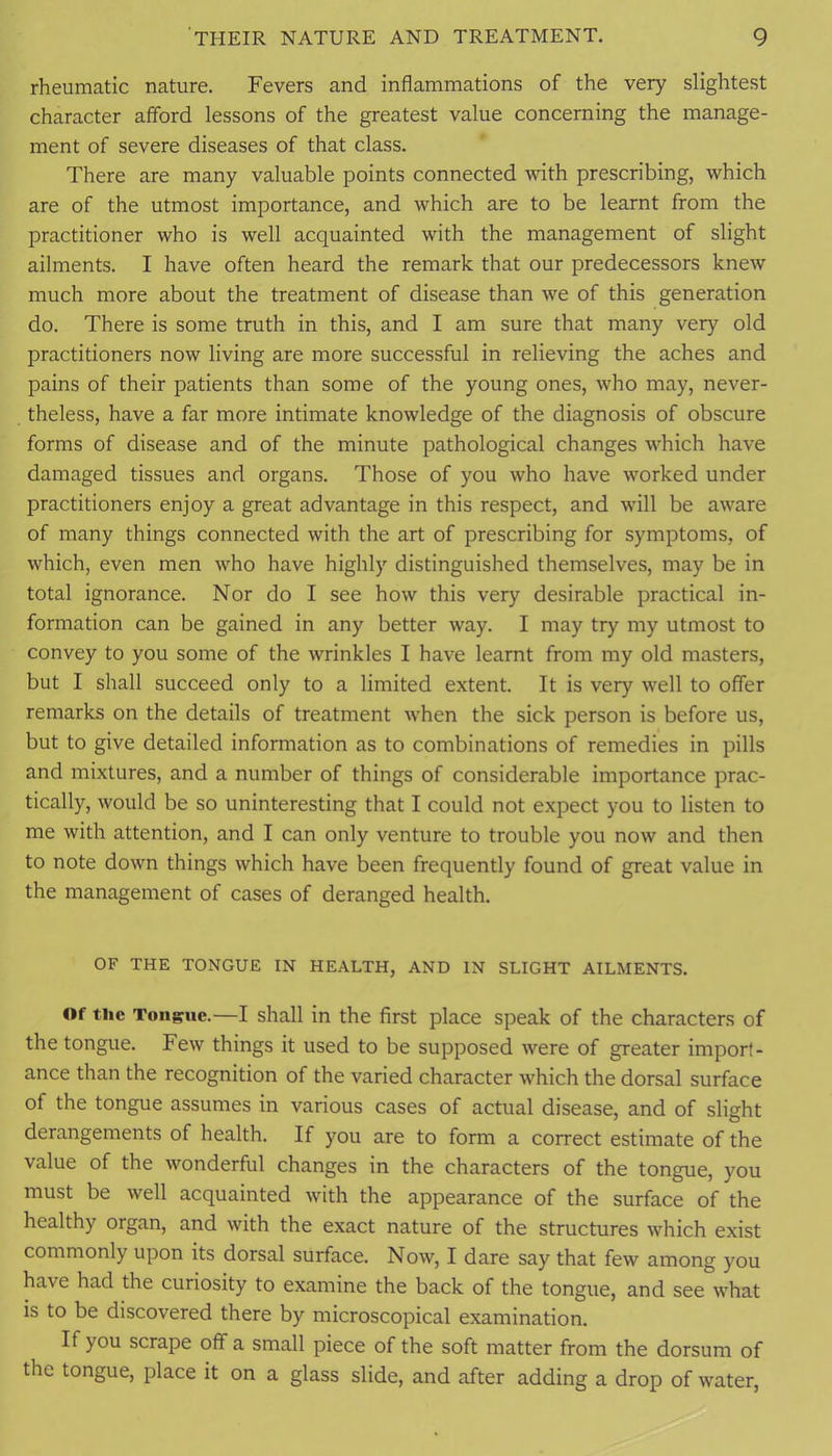 rheumatic nature. Fevers and inflammations of the very slightest character afford lessons of the greatest value concerning the manage- ment of severe diseases of that class. There are many valuable points connected vuth prescribing, which are of the utmost importance, and which are to be learnt from the practitioner who is well acquainted with the management of slight ailments. I have often heard the remark that our predecessors knew much more about the treatment of disease than we of this generation do. There is some truth in this, and I am sure that many very old practitioners now living are more successful in relieving the aches and pains of their patients than some of the young ones, who may, never- theless, have a far more intimate knowledge of the diagnosis of obscure forms of disease and of the minute pathological changes which have damaged tissues and organs. Those of you who have worked under practitioners enjoy a great advantage in this respect, and will be aware of many things connected with the art of prescribing for symptoms, of which, even men who have highly distinguished themselves, may be in total ignorance. Nor do I see how this very desirable practical in- formation can be gained in any better way. I may try my utmost to convey to you some of the wrinkles I have learnt from my old masters, but I shall succeed only to a limited extent. It is very well to offer remarks on the details of treatment when the sick person is before us, but to give detailed information as to combinations of remedies in pills and mixtures, and a number of things of considerable importance prac- tically, would be so uninteresting that I could not expect you to listen to me with attention, and I can only venture to trouble you now and then to note down things which have been frequently found of great value in the management of cases of deranged health. OF THE TONGUE IN HEALTH, AND IN SLIGHT AILMENTS. Of the Tongue.—I shall in the first place speak of the characters of the tongue. Few things it used to be supposed were of greater import- ance than the recognition of the varied character which the dorsal surface of the tongue assumes in various cases of actual disease, and of slight derangements of health. If you are to form a correct estimate of the value of the wonderful changes in the characters of the tongue, you must be well acquainted with the appearance of the surface of the healthy organ, and with the exact nature of the structures which exist commonly upon its dorsal surface. Now, I dare say that few among you have had the curiosity to examine the back of the tongue, and see what is to be discovered there by microscopical examination. If you scrape off a small piece of the soft matter from the dorsum of the tongue, place it on a glass slide, and after adding a drop of water.