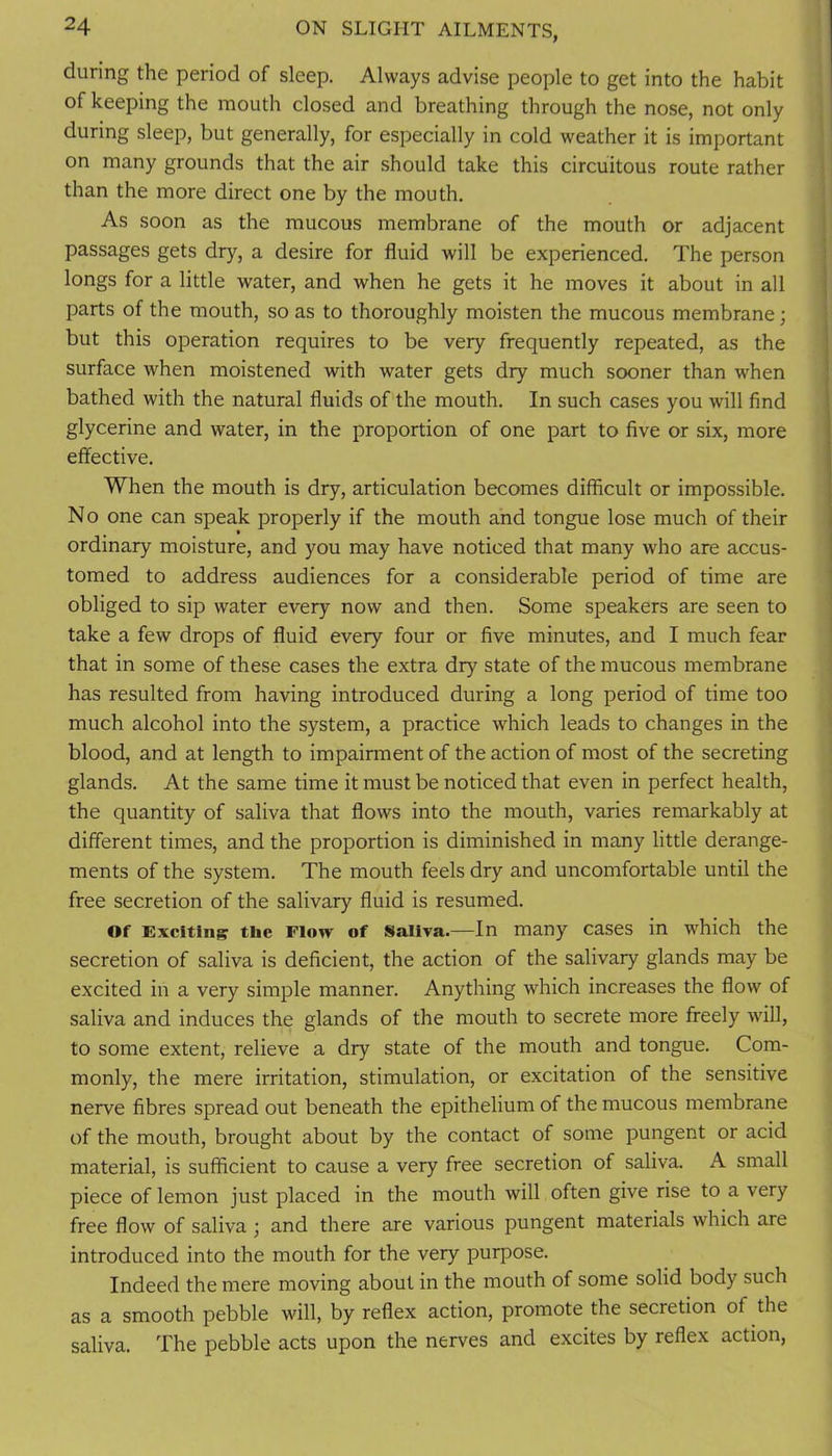 during the period of sleep. Always advise people to get into the habit of keeping the mouth closed and breathing through the nose, not only during sleep, but generally, for especially in cold weather it is important on many grounds that the air should take this circuitous route rather than the more direct one by the mouth. As soon as the mucous membrane of the mouth or adjacent passages gets dry, a desire for fluid will be experienced. The person longs for a little water, and when he gets it he moves it about in all parts of the mouth, so as to thoroughly moisten the mucous membrane; but this operation requires to be very frequently repeated, as the surface when moistened with water gets dry much sooner than when bathed with the natural fluids of the mouth. In such cases you will find glycerine and water, in the proportion of one part to five or six, more effective. When the mouth is dry, articulation becomes difficult or impossible. No one can speak properly if the mouth and tongue lose much of their ordinary moisture, and you may have noticed that many who are accus- tomed to address audiences for a considerable period of time are obliged to sip water every now and then. Some speakers are seen to take a few drops of fluid every four or five minutes, and I much fear that in some of these cases the extra dry state of the mucous membrane has resulted from having introduced during a long period of time too much alcohol into the system, a practice which leads to changes in the blood, and at length to impairment of the action of most of the secreting glands. At the same time it must be noticed that even in perfect health, the quantity of saliva that flows into the mouth, varies remarkably at different times, and the proportion is diminished in many little derange- ments of the system. The mouth feels dry and uncomfortable until the free secretion of the salivary fluid is resumed. Of Exciting the Flow of Saliva.—In many cases in which the secretion of saliva is deficient, the action of the salivary glands may be excited in a very simple manner. Anything which increases the flow of saliva and induces the glands of the mouth to secrete more freely will, to some extent, relieve a dry state of the mouth and tongue. Com- monly, the mere irritation, stimulation, or excitation of the sensitive nerve fibres spread out beneath the epithelium of the mucous membrane of the mouth, brought about by the contact of some pungent or acid material, is sufficient to cause a very free secretion of saliva. A small piece of lemon just placed in the mouth will often give rise to a very free flow of saliva ; and there are various pungent materials which are introduced into the mouth for the very purpose. Indeed the mere moving about in the mouth of some solid body such as a smooth pebble will, by reflex action, promote the secretion of the saliva. The pebble acts upon the nerves and excites by reflex action.