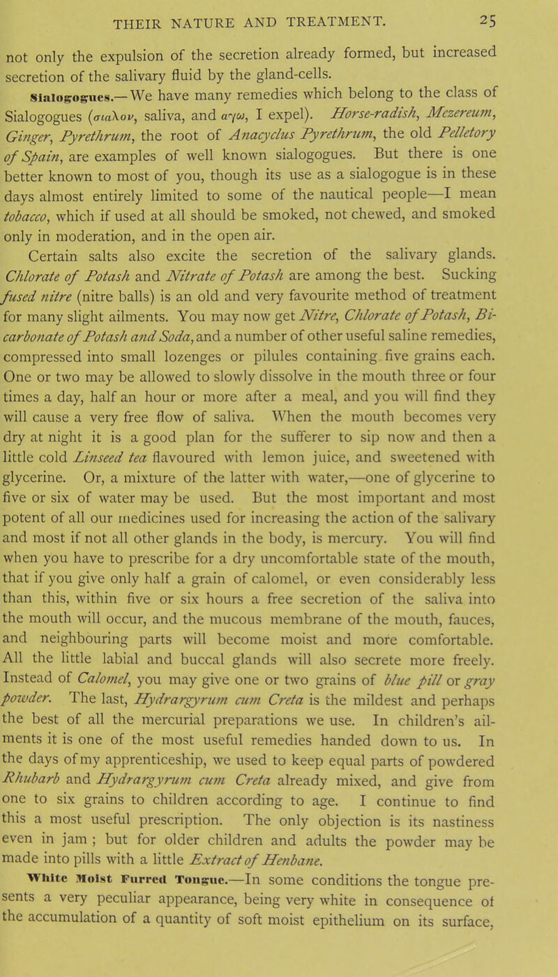 not only the expulsion of the secretion already formed, but increased secretion of the salivary fluid by the gland-cells. Siaiogogucs.—We have many remedies which belong to the class of Sialogogues (aiaXov, saliva, and a<'/u, I expel). Horse-radish^ Mezereuin^ Ginger, Pyrethrum, the root of Anacydus Pyrethrtim, the old Pelletory of Spain, are examples of well known sialogogues. But there is one better known to most of you, though its use as a sialogogue is in these days almost entirely limited to some of the nautical people—I mean tobacco, which if used at all should be smoked, not chewed, and smoked only in moderation, and in the open air. Certain salts also excite the secretion of the salivary glands. Chlorate of Potash and Nitrate of Potash are among the best. Sucking fused 7iitre (nitre balls) is an old and very favourite method of treatment for many slight ailments. You may now get Nitre, Chlorate of Potash, Bi- carbonate of Potash and Soda, and a number of other useful saline remedies, compressed into small lozenges or pilules containing five grains each. One or two may be allowed to slowly dissolve in the mouth three or four times a day, half an hour or more after a meal, and you will find they will cause a very free flow of saliva. When the mouth becomes very dry at night it is a good plan for the sufferer to sip now and then a little cold Linseed tea flavoured with lemon juice, and sweetened with glycerine. Or, a mixture of the latter with water,—one of glycerine to five or six of water may be used. But the most important and most potent of all our medicines used for increasing the action of the salivary and most if not all other glands in the body, is mercury. You will find when you have to prescribe for a dry uncomfortable state of the mouth, that if you give only half a grain of calomel, or even considerably less than this, within five or six hours a free secretion of the saliva into the mouth will occur, and the mucous membrane of the mouth, fauces, and neighbouring parts will become moist and more comfortable. All the little labial and buccal glands will also secrete more freely. Instead of Calomel, you may give one or two grains of blue pill or gray powder. The last. Hydrargyrum aim Creta is the mildest and perhaps the best of all the mercurial preparations we use. In children’s ail- ments it is one of the most useful remedies handed down to us. In the days of my apprenticeship, we used to keep equal parts of powdered Rhubarb and Hydrargyrum cum Creta already mixed, and give from one to six grains to children according to age. I continue to find this a most useful prescription. The only objection is its nastiness even in jam ; but for older children and adults the powder may be made into pills with a little Extract of Henbane. White Moist Furred Tuiigiie.—In some conditions the tongue pre- sents a very peculiar appearance, being very white in consequence of the accumulation of a quantity of soft moist epithelium on its surface.