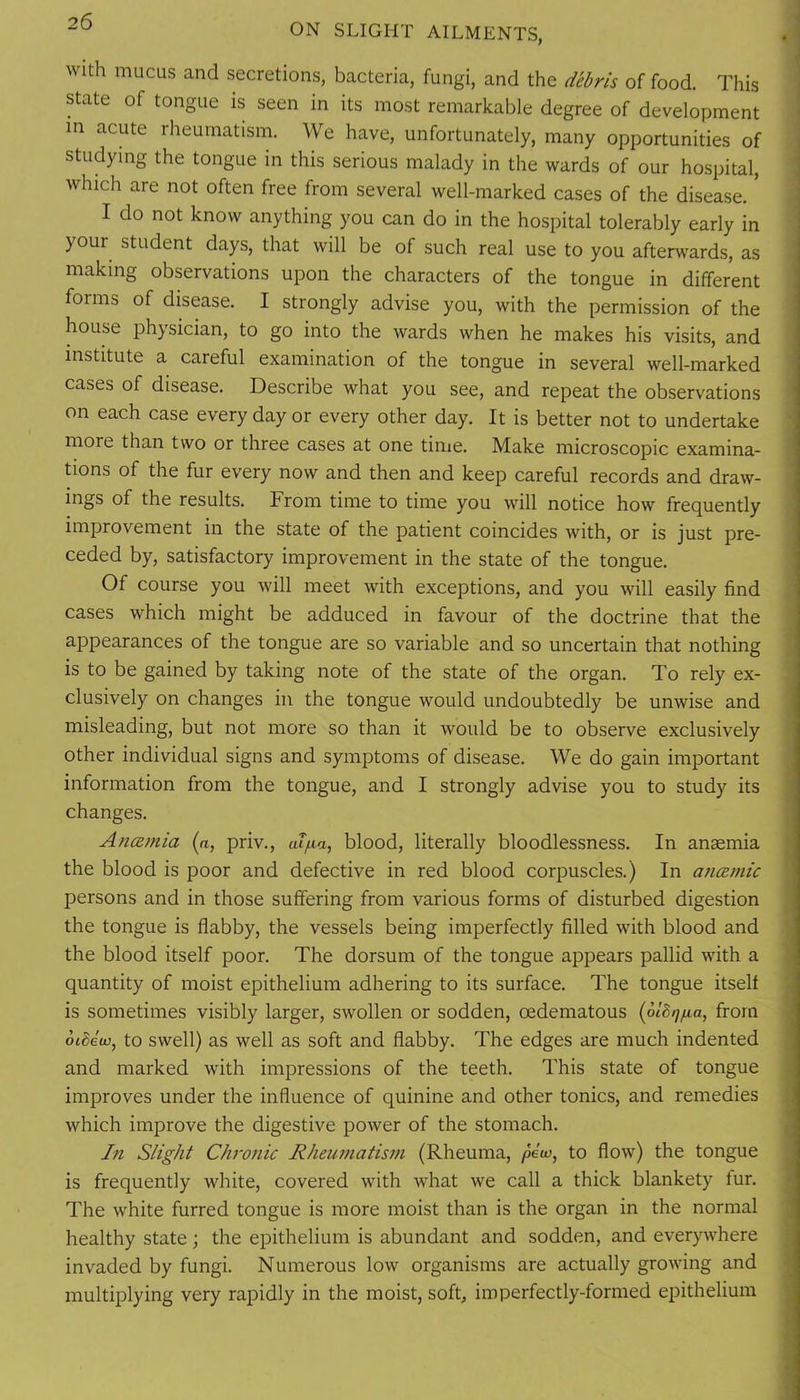 ON SLIGHT AILMENTS, with mucus and secretions, bacteria, fungi, and the debris of food. This state of tongue is seen in its most remarkable degree of development in acute rheumatism. We have, unfortunately, many opportunities of studying the tongue in this serious malady in the wards of our hospital, which are not often free from several well-marked cases of the disease. * I do not know anything you can do in the hospital tolerably early in your student days, that will be of such real use to you afterwards, as making observations upon the characters of the tongue in different forms of disease. I strongly advise you, with the permission of the house physician, to go into the wards when he makes his visits, and institute a careful examination of the tongue in several well-marked cases of disease. Describe what you see, and repeat the observations on each case every day or every other day. It is better not to undertake more than two or three cases at one tinie. Make microscopic examina- tions of the fur every now and then and keep careful records and draw- ings of the results. From time to time you will notice how frequently improvement in the state of the patient coincides with, or is just pre- ceded by, satisfactory improvement in the state of the tongue. Of course you will meet with exceptions, and you will easily find cases which might be adduced in favour of the doctrine that the appearances of the tongue are so variable and so uncertain that nothing is to be gained by taking note of the state of the organ. To rely ex- clusively on changes in the tongue would undoubtedly be unwise and misleading, but not more so than it would be to observe exclusively other individual signs and symptoms of disease. We do gain important information from the tongue, and I strongly advise you to study its changes. AncBmia (n, priv., aTfia, blood, literally bloodlessness. In anaemia the blood is poor and defective in red blood corpuscles.) In aticemic persons and in those suffering from various forms of disturbed digestion the tongue is flabby, the vessels being imperfectly filled with blood and the blood itself poor. The dorsum of the tongue appears pallid with a quantity of moist epithelium adhering to its surface. The tongue itself is sometimes visibly larger, swollen or sodden, oedematous {blBqiia, from biheia, to Swell) as well as soft and flabby. The edges are much indented and marked with impressions of the teeth. This state of tongue improves under the influence of quinine and other tonics, and remedies which improve the digestive power of the stomach. In Slight Chrofiic Rheumatis7)i (Rheuma, /lew, to flow) the tongue is frequently white, covered with what we call a thick blankety fur. The white furred tongue is more moist than is the organ in the normal healthy state; the epithelium is abundant and sodden, and everywhere invaded by fungi. Numerous low organisms are actually growing and multiplying very rapidly in the moist, soft, imperfectly-formed epithelium