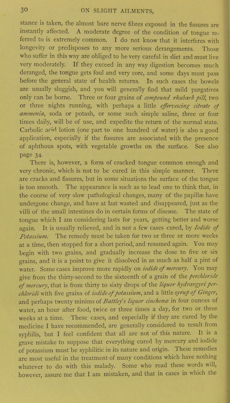 stance is taken, the almost bare nerve fibres exposed in the fissures are i instantly affected. A moderate degree of the condition of tongue re- j ferred to is extremely common. I do not know that it interferes with longevity or predisposes to any more serious derangements. Those who suffer in this way are obliged to be very careful in diet and must live very moderately. If they exceed in any way digestion becomes much deranged, the tongue gets foul and very sore, and some days must pass before the general state of health returns. In such cases the bowels are usually sluggish, and you will generally find that mild purgatives only can be borne. Three or four grains of co77ipound rhubarb pill, two or three nights running, with perhaps a little effervescing citrate of affinmiia, soda or potash, or some such simple saline, three or four times daily, will be of use, and expedite the return of the normal state. Carbolic acid lotion (one part to one hundred of water) is also a good application, especially if the fissures are associated with the presence of aphthous spots, with vegetable growths on the surface. See also page 34- There is, however, a form of cracked tongue common enough and very chronic, which is not to be cured in this simple manner. There are cracks and fissures, but in some situations the surface of the tongue is too smooth. The appearance is such as to lead one to think that, in the course of very slow pathological changes, many of the papillae have undergone change, and have at last wasted and disappeared, just as the villi of the small intestines do in certain forms of disease. The state of tongue which I am considering lasts for years, getting better and worse again. It is usually relieved, and in not a few cases cured, by Iodide of Potasshim. The remedy must be taken for two or three or more weeks at a time, then stopped for a short period, and resumed again. You may begin with two grains, and gradually increase the dose to five or six grains, and it is a point to give it dissolved in as much as half a pint of water. Some cases improve more rapidly on iodide of merairy. You may give from the thirty-second to the sixteenth of a grain of the perchlortde of mercury, that is from thirty to sixty drops of the liquor hydrargyriper- ; chloridifive grains of iodide of potassium, and a XitiXo. syrup of Ginger, and perhaps twenty minims of Battlefs liquor cinchoncE in four ounces of water, an hour after food, twice or three times a day, for two or three weeks at a time. These cases, and especially if they are cured by the medicine I have recommended, are generally considered to result from syphilis, but I feel confident that all are not of this nature. It is a ; grave mistake to suppose that everything cured by mercury and iodide j of potassium must be syphilitic in its nature and origin. These remedies are most useful in the treatment of many conditions which have nothing whatever to do with this malady. Some who read these words will, however, assure me that I am mistaken, and that in cases in which the