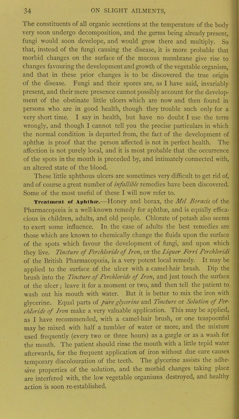 The constituents of all organic secretions at the temperature of the body very soon undergo decomposition, and the germs being already present, fungi would soon develope, and would grow there and multiply. So that, instead of the fungi causing the disease, it is more probable that morbid changes on the surface of the mucous membrane give rise to changes favouring the development and growth of the vegetable organism, and that in these prior changes is to be discovered the true origin of the disease. Fungi and their spores are, as I have said, invariably present, and their mere presence cannot possibly account for the develop- ment of the obstinate little ulcers which are now and then found in persons who are in good health, though they trouble such only for a very short time. I say in health, but have no doubt I use the term wrongly, and though I cannot tell you the precise particulars in which the normal condition is departed from, the fact of the development of aphthae is proof that the person affected is not in perfect health. The affection is not purely local, and it is most probable that the occurrence of the spots in the mouth is preceded by, and intimately connected with, an altered state of the blood. These little aphthous ulcers are sometimes very difficult to get rid of, and of course a great number of infallible remedies have been discovered. Some of the most useful of these I will now refer to. Treatment of Aphtliie.—Honey and borax, the Mel Boracis of the Pharmacopoeia is a well-known remedy for aphthae, and is equally effica- cious in children, adults, and old people. Chlorate of potash also seems to exert some influence. In the case of adults the best remedies are those which are known to chemically change the fluids upon the surface of the spots which favour the development of fungi, and upon which they live. Tincture of Perchloride of Iron, or iht Liquor Ferri Perchloridi of the British Pharmacopoeia, is a very potent local remedy. It may be applied to the surface of the ulcer with a camel-hair brush. Dip the brush into the Tincture of Perchlo7-ide of Iron, and just touch the surface of the ulcer ; leave it for a moment or two, and then tell the patient to wash out his mouth with water. But it is better to mix the iron mth glycerine. Equal parts of pure glycerine and Tincture or Solution of Per- chloride of Iron make a very valuable application. This may be applied, as I have recommended, with a camel-hair brush, or one teaspoonful may be mixed with half a tumbler of water or more, and the mixture used frequently (every two or three hours) as a gargle or as a wash for the mouth. The patient should rinse the mouth with a little tepid water afterwards, for the frequent application of iron without due care causes temporary discolouration of the teeth. The glycerine assists the adhe- sive properties of the solution, and the morbid changes taking place are interfered with, the low vegetable organisms destroyed, and healthy action is soon re-established.