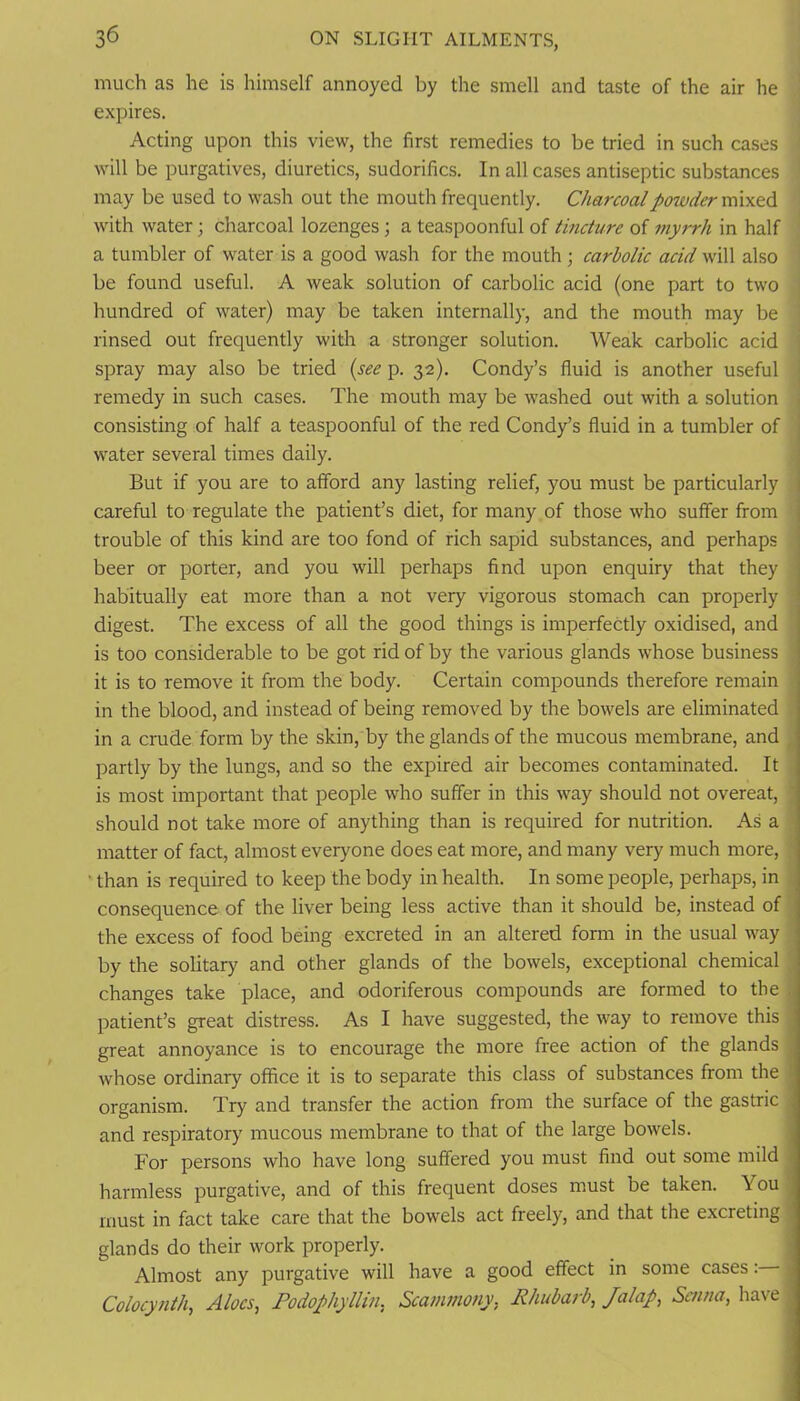 much as he is himself annoyed by the smell and taste of the air he expires. Acting upon this view, the first remedies to be tried in such cases will be purgatives, diuretics, sudorifics. In all cases antiseptic substances may be used to wash out the mouth frequently. Charcoal powder mixed with water; charcoal lozenges; a teaspoonful of tincture of 77iyrrh in half a tumbler of water is a good wash for the mouth ; carbolic acid will also be found useful. A weak solution of carbolic acid (one part to two hundred of water) may be taken internally, and the mouth may be rinsed out frequently with a stronger solution. Weak carbolic acid spray may also be tried (see p. 32). Condy’s fluid is another useful j remedy in such cases. The mouth may be washed out with a solution . consisting of half a teaspoonful of the red Condy’s fluid in a tumbler of j water several times daily. But if you are to afford any lasting relief, you must be particularly careful to regulate the patient’s diet, for many of those who suffer from trouble of this kind are too fond of rich sapid substances, and perhaps beer or porter, and you will perhaps find upon enquiry that they habitually eat more than a not very vigorous stomach can properly digest. The excess of all the good things is imperfectly oxidised, and is too considerable to be got rid of by the various glands whose business it is to remove it from the body. Certain compounds therefore remain in the blood, and instead of being removed by the bowels are eliminated in a crude form by the skin, by the glands of the mucous membrane, and , partly by the lungs, and so the expired air becomes contaminated. It is most important that people who suffer in this way should not overeat, ' should not take more of anything than is required for nutrition. As a matter of fact, almost everyone does eat more, and many very much more, ' than is required to keep the body in health. In some people, perhaps, in consequence of the liver being less active than it should be, instead of the excess of food being excreted in an altered form in the usual way by the solitary and other glands of the bowels, exceptional chemical changes take place, and odoriferous compounds are formed to the , patient’s great distress. As I have suggested, the way to remove this ; great annoyance is to encourage the more free action of the glands . whose ordinary office it is to separate this class of substances from the | organism. Try and transfer the action from the surface of the gastric ■ and respiratory mucous membrane to that of the large bowels. For persons who have long suffered you must find out some mild i harmless purgative, and of this frequent doses must be taken. You must in fact take care that the bowels act freely, and that the excreting glands do their work properly. Almost any purgative will have a good effect in some cases: ^ Colocy/ith, Aloes, Podophyllm, Sca7/mo7iy, Rhuba7-b, Jalap, Sc/i/ia, have ^