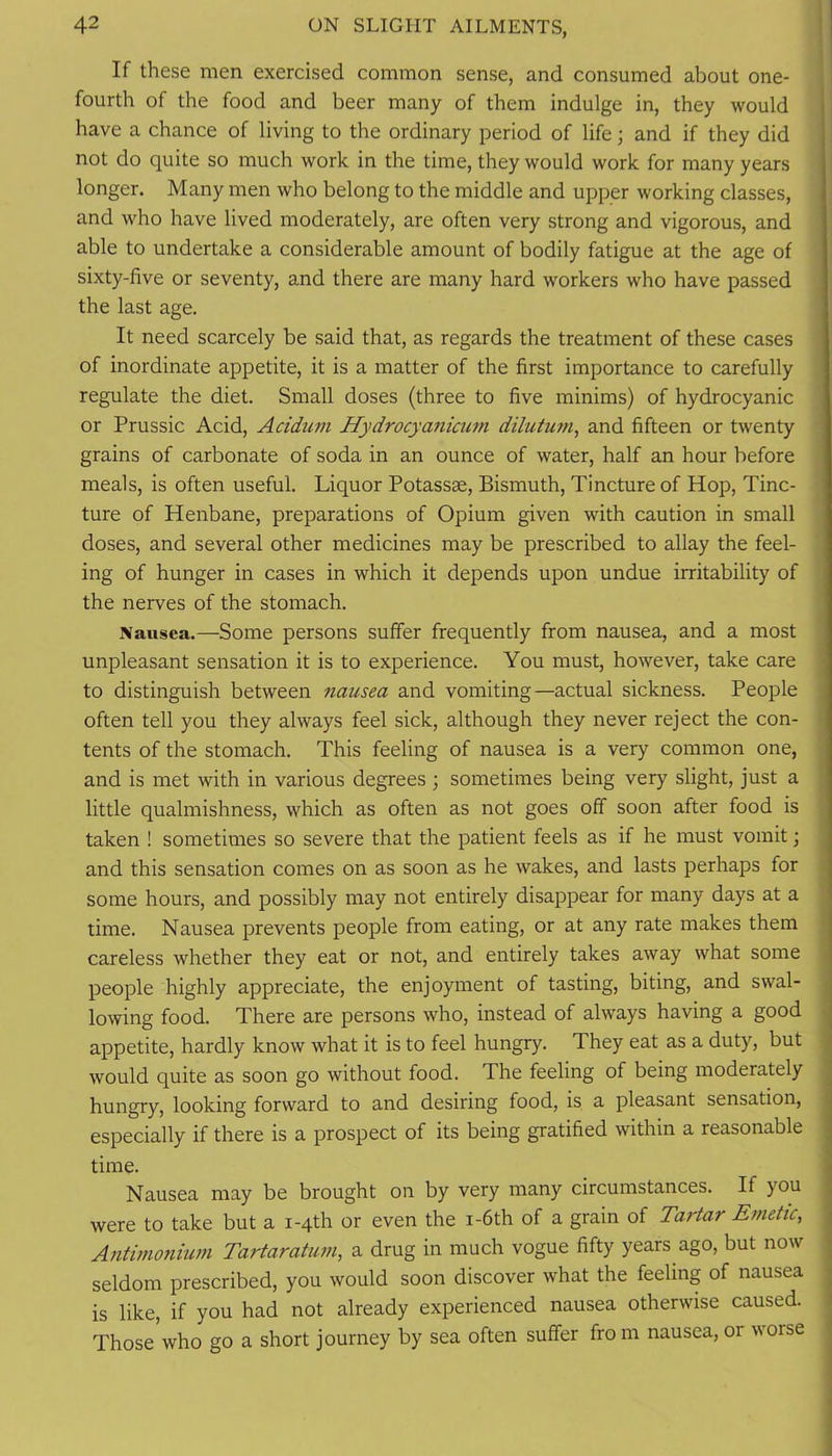 If these men exercised common sense, and consumed about one- fourth of the food and beer many of them indulge in, they would have a chance of living to the ordinary period of life; and if they did not do quite so much work in the time, they would work for many years longer. Many men who belong to the middle and upper working classes, and who have lived moderately, are often very strong and vigorous, and able to undertake a considerable amount of bodily fatigue at the age of sixty-five or seventy, and there are many hard workers who have passed the last age. It need scarcely be said that, as regards the treatment of these cases of inordinate appetite, it is a matter of the first importance to carefully regulate the diet. Small doses (three to five minims) of hydrocyanic or Prussic Acid, Acidum Hydrocyanicum dilutmn, and fifteen or twenty grains of carbonate of soda in an ounce of water, half an hour before meals, is often useful. Liquor Potassae, Bismuth, Tincture of Hop, Tinc- ture of Henbane, preparations of Opium given with caution in small doses, and several other medicines may be prescribed to allay the feel- ing of hunger in cases in which it depends upon undue irritability of the nerves of the stomach. Nausea.—Some persons suffer frequently from nausea, and a most unpleasant sensation it is to experience. You must, however, take care to distinguish between nausea and vomiting—actual sickness. People often tell you they always feel sick, although they never reject the con- tents of the stomach. This feeling of nausea is a very common one, and is met with in various degrees; sometimes being very slight, just a little qualmishness, which as often as not goes off soon after food is taken ! sometimes so severe that the patient feels as if he must vomit; and this sensation comes on as soon as he wakes, and lasts perhaps for some hours, and possibly may not entirely disappear for many days at a time. Nausea prevents people from eating, or at any rate makes them careless whether they eat or not, and entirely takes away what some people highly appreciate, the enjoyment of tasting, biting, and swal- lowing food. There are persons who, instead of always having a good appetite, hardly know what it is to feel hungry. They eat as a duty, but would quite as soon go without food. The feeling of being moderately hungry, looking forward to and desiring food, is a pleasant sensation, especially if there is a prospect of its being gratified within a reasonable time. Nausea may be brought on by very many circumstances. If you were to take but a i-qth or even the i-6th of a grain of Tartar Emetic, Antimo7iium Tartaratum, a drug in much vogue fifty years ago, but now seldom prescribed, you would soon discover what the feeling of nausea is like, if you had not already experienced nausea otherwise caused. Those who go a short journey by sea often suffer fro m nausea, or worse