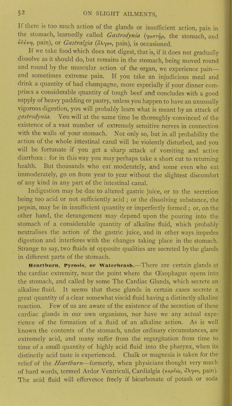 If there is too much action of the glands or insufficient action, pain in the stomach, learnedly called Gastrodynia the stomach, and ohvvrj, pain), or GasiraJgta (aX-7o?, pain), is occasioned. If we take food which does not digest, that is, if it does not gradually dissolve as it should do, but remains in the stomach, being moved round and round by the muscular action of tlie organ, we experience pain— and sometimes extreme pain. If you take an injudicious meal and drink a quantity of bad champagne, more especially if your dinner com- prises a considerable quantity of tough beef and concludes with a good supply of heavy pudding or pastry, unless you happen to have an unusually vigorous digestion, you will probably learn what is meant by an attack of gastrodynia. You will at the same time be thoroughly convinced of the existence of a vast number of extremely sensitive nerves in connection with the walls of your stomach. Not only so, but in all probability the action of the whole intestinal canal will be violently disturbed, and you will be fortunate if you get a sharp attack of vomiting and active diarrhoea: for in this way you may perhaps take a short cut to returning health. But thousands 'who eat moderately, .and some even who eat immoderately, go on from year to year without the slightest discomfort of any kind in any part of the intestinal canal. Indigestion may be due to altered gastric juice, or to the secretion being too acid or not sufficiently acid; or the dissolving substance, the pepsin, may be in insufficient quantity or imperfectly formed; or, on the other hand, the derangement may depend upon the pouring into the stomach of a considerable quantity of alkaline fluid, which probably neutralises the action of the gastric juice, and in other ways impedes digestion and interferes with the changes taking place in the stomach. Strange to say, two fluids of opposite qualities are secreted by the glands in different parts of the stomach. Heartburn, Pyrosis, or Waterbrasli.—There are certain glands at the cardiac extremity, near the point where the OEsophagus opens into the stomach, and called by some The Cardiac Glands, which secrete an alkaline fluid. It seems that these glands in certain cases secrete a great quantity of a clear somewhat viscid fluid having a distinctly alkaline reaction. Few of us are aware of the existence of the secretion of these cardiac glands in our own organisms, nor have we any actual expe- rience of the formation of a fluid of an alkaline action. As is well known the contents of the stomach, under ordinary circumstances, are extremely acid, and many suffer from the regurgitation from time to time of a small quantity of highly acid fluid into the pharynx, when its distinctly acid taste is experienced. Chalk or magnesia is taken for the relief of the Heartburn—formerly, when physicians thought very much of hard words, termed Ardor Ventriculi, Cardialgia {itapBia, Ao/o?, pain). The acid fluid will effervesce freely if bicarbonate of potash or soda