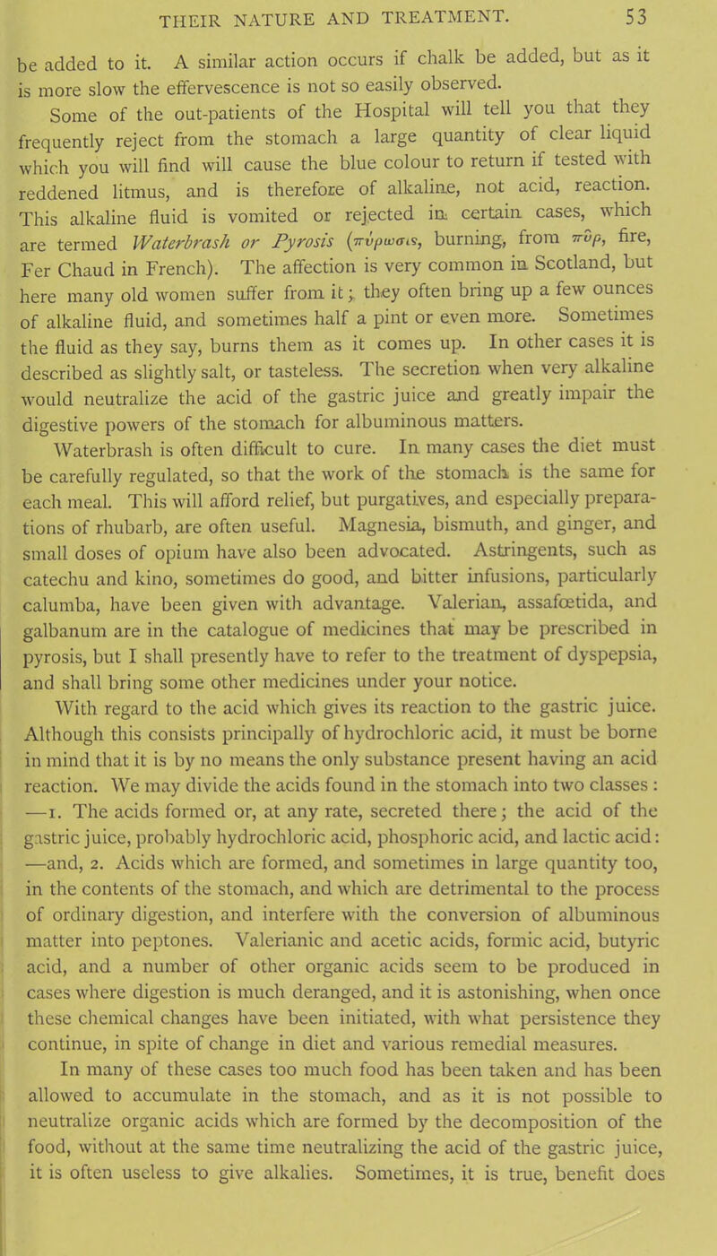 be added to it. A similar action occurs if chalk be added, but as it is more slow the effervescence is not so easily observed. Some of the out-patients of the Hospital will tell you that they frequently reject from the stomach a large quantity of clear liquid which you will find will cause the blue colour to return if tested with reddened litmus, and is therefore of alkaline, not acid, reaction. This alkaline fluid is vomited or rejected in certain cases, which are termed Waterbrash or Pyrosis {trvpwais, burning, from irdp, fire, Fer Chaud in French). The affection is very common in Scotland, but here many old women suffer from it; they often bring up a few ounces of alkaline fluid, and sometimes half a pint or even more. Sometimes the fluid as they say, burns them as it comes up. In other cases it is described as slightly salt, or tasteless. The secretion when very alkaline •would neutralize the acid of the gastric juice and greatly impair the digestive powers of the stomach for albuminous matters. Waterbrash is often difficult to cure. In many cases the diet must be carefully regulated, so that the work of tire stomach is the same for each meal. This will afford relief, but purgatives, and especially prepara- tions of rhubarb, are often useful. Magnesia, bismuth, and ginger, and small doses of opium have also been advocated. Astringents, such as catechu and kino, sometimes do good, and bitter infusions, particularly calumba, have been given with advantage. Valerian, assafoetida, and galbanum are in the catalogue of medicines that may be prescribed in pyrosis, but I shall presently have to refer to the treatment of dyspepsia, and shall bring some other medicines under your notice. With regard to the acid which gives its reaction to the gastric juice. Although this consists principally of hydrochloric acid, it must be borne in mind that it is by no means the only substance present having an acid I reaction. We may divide the acids found in the stomach into two classes : —I. The acids formed or, at any rate, secreted there; the acid of the . gastric juice, probably hydrochloric acid, phosphoric acid, and lactic acid: —and, 2. Acids which are formed, and sometimes in large quantity too, in the contents of the stomach, and which are detrimental to the process of ordinary digestion, and interfere with the conversion of albuminous matter into peptones. Valerianic and acetic acids, formic acid, butyric acid, and a number of other organic acids seem to be produced in cases where digestion is much deranged, and it is astonishing, when once these chemical changes have been initiated, with what persistence they continue, in spite of change in diet and various remedial measures. In many of these cases too much food has been taken and has been I: allowed to accumulate in the stomach, and as it is not possible to neutralize organic acids which are formed by the decomposition of the food, without at the same time neutralizing the acid of the gastric juice, it is often useless to give alkalies. Sometimes, it is true, benefit does