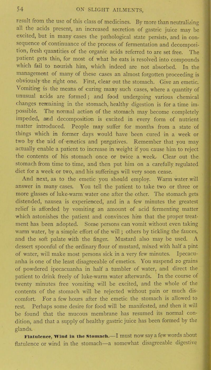 result from the use of this class of medicines. By more than neutralizing all the acids present, an increased secretion of gastric juice may be excited, but in many cases the pathological state persists, and in con- sequence of continuance of the process of fermentation and decomposi- tion, fresh quantities of the organic acids referred to are set free. The patient gets thin, for most of what he eats is resolved into compounds which fail to nourish him, which indeed are not absorbed. In the management of many of these cases an almost forgotten proceeding is obviously'the right one. First, clear out the stomach. Give an emetic. Vomiting is the means of curing many such cases, where a quantity of unusual acids are formed; and food undergoing various chemical changes remaining in the stomach, healthy digestion is for a time im- possible. The normal action of the stomach may become completely impeded, and decomposition is excited in every form of nutrient matter introduced. People may suffer for months from a state of things which in former days would have been cured in a week or two by the aid of'emetics and purgatives. Remember that you may actually enable a patient to increase in weight if you cause him to reject the contents of his stomach once or twice a week. Clear out the stomach from time to time, and then put him on a carefully regulated diet for a week or two, and his sufferings will very soon cease. And next, as to the emetic you should employ. Warm water will answer in many cases. You tell the patient to take two or three or more glasses of luke-warm water one after the other. The stomach gets distended, nausea is experienced, and in a few minutes the greatest relief is afforded by vomiting an amount of acid fermenting matter which astonishes the patient and convinces him that the proper treat- ment has been adopted. Some persons can vomit without even taking warm water, by a simple effort of the will; others by tickling the fauces, and the soft palate with the finger. Mustard also may be used. A dessert spoonful of the ordinary flour of mustard, mixed with half a pint of water, will make most persons sick in a very few minutes. Ipecacu- anha is one of the least disagreeable of emetics. You suspend 20 grains of powdered ipecacuanha in half a tumbler of water, and direct the patient to drink freely of luke-warm water afterwards. In the course of twenty minutes free vomiting will be excited, and the whole of the contents of the stomach will be rejected without pain or much dis- comfort. For a few hours after the emetic the stomach is allowed to rest. Perhaps some desire for food will be manifested, and then it will be found that the mucous membrane has resumed its normal con- dition, and that a supply of healthy gastric juice has been formed by the glands. Flatulence, WIiiil in the .Stomach.—I must now say a few words about flatulence or wind in the stomach—a somewhat disagreeable digestive