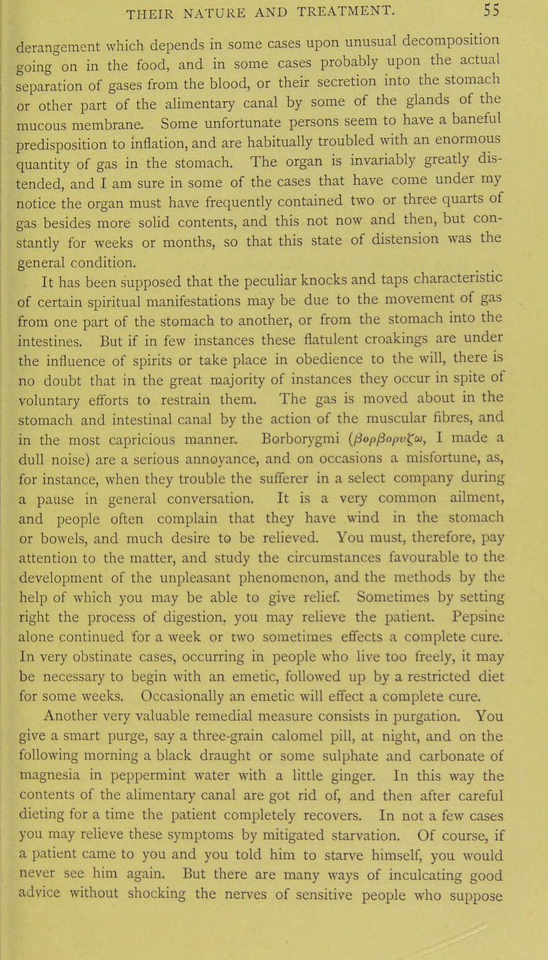 derangement which depends in some cases upon unusual decomposition going on in the food, and in some cases probably upon the actual separation of gases from the blood, or their secretion into the stomach or other part of the alimentary canal by some of the glands of the mucous membrane. Some unfortunate persons seem to have a baneful predisposition to inflation, and are habitually troubled with an enormous quantity of gas in the stomach. The organ is invariably greatly dis- tended, and I am sure in some of the cases that have come under my notice the organ must have frequently contained two or three quarts of gas besides more solid contents, and this not now and then, but con- stantly for weeks or months, so that this state of distension was the general condition. It has been supposed that the peculiar knocks and taps characteristic of certain spiritual manifestations may be due to the movement of gas from one part of the stomach to another, or from the stomach into the intestines. But if in few instances these flatulent croakings are under the influence of spirits or take place in obedience to the will, there is no doubt that in the great majority of instances they occur in spite of voluntary efforts to restrain them. The gas is moved about in the stomach and intestinal canal by the action of the muscular fibres, and in the most capricious manner, Borborygmi {iSopjSopv^u, I made a dull noise) are a serious annoyance, and on occasions a misfortune, as, for instance, when they trouble the sufferer in a select company during a pause in general conversation. It is a very common ailment, and people often complain that they have wind in the stomach or bowels, and much desire to be relieved. You must, therefore, pay attention to the matter, and study the circumstances favourable to the development of the unpleasant phenomenon, and the methods by the help of which you may be able to give relief. Sometimes by setting right the process of digestion, you may relieve the patient. Pepsine alone continued for a week or two sometimes effects a complete cure. In very obstinate cases, occurring in people who live too freely, it may be necessary to begin with an emetic, followed up by a restricted diet for some weeks. Occasionally an emetic will effect a complete cure. Another very valuable remedial measure consists in purgation. You give a smart purge, say a three-grain calomel pill, at night, and on the following morning a black draught or some sulphate and carbonate of magnesia in peppermint water with a little ginger. In this way the contents of the alimentary canal are got rid of, and then after careful dieting for a time the patient completely recovers. In not a few cases you may relieve these symptoms by mitigated starvation. Of course, if a patient came to you and you told him to starve himself, you would never see him again. But there are many ways of inculcating good advice without shocking the nerves of sensitive people who suppose