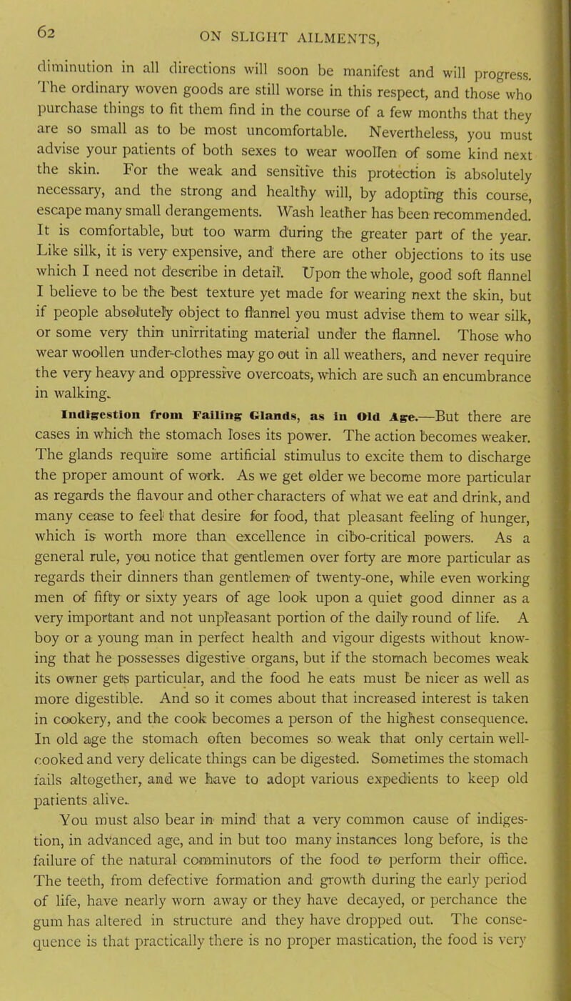 diminution in all directions will soon be manifest and will progress. 'I'he ordinary woven goods are still worse in this respect, and those who purchase things to fit them find in the course of a few months that they are so small as to be most uncomfortable. Nevertheless, you must advise your patients of both sexes to wear woollen of some kind next the skin. For the weak and sensitive this protection is absolutely necessary, and the strong and healthy will, by adopting this course, escape many small derangements. Wash leather has been recommended. It is comfortable, but too warm during the greater part of the year. Like silk, it is very expensive, and there are other objections to its use which I need not describe in detail Upon the whole, good soft flannel I believe to be the best texture yet made for wearing next the skin, but if people absolutely object to flannel you must advise them to wear silk, or some very thin unirritating material under the flannel. Those who wear woollen under-clothes may go out in all weathers, and never require the very heavy and oppressive overcoats, which are such an encumbrance in walking. Indigestion from Failing Glands, as in »ld Age.—But there are cases in which the stomach loses its power. The action becomes weaker. The glands require some artificial stimulus to excite them to discharge the proper amount of work. As we get older we become more particular as regards the flavour and other characters of what we eat and drink, and many cease to feel that desire for food, that pleasant feeling of hunger, which is worth more than excellence in cibo-critical powers. As a general rule, you notice that gentlemen over forty are more particular as regards their dinners than gentlemen of twenty-one, while even working men of fifty or sixty years of age look upon a quiet good dinner as a very important and not unpleasant portion of the daily round of life. A boy or a young man in perfect health and vigour digests without know- ing that he possesses digestive organs, but if the stomach becomes weak its owner gets particular, and the food he eats must be nicer as well as more digestible. And so it comes about that increased interest is taken in cookery, and the cook becomes a person of the highest consequence. In old age the stomach often becomes so weak that only certain well- cooked and very delicate things can be digested. Sometimes the stomach fails altogether, and we have to adopt various expedients to keep old jjarients alive. You must also bear in mind that a very common cause of indiges- tion, in advanced age, and in but too many instances long before, is the failure of the natural comminutors of the food to perform their office. The teeth, from defective formation and growth during the early period of life, have nearly worn away or they have decayed, or perchance the gum has altered in structure and they have dropped out. The conse- quence is that practically there is no proper mastication, the food is very