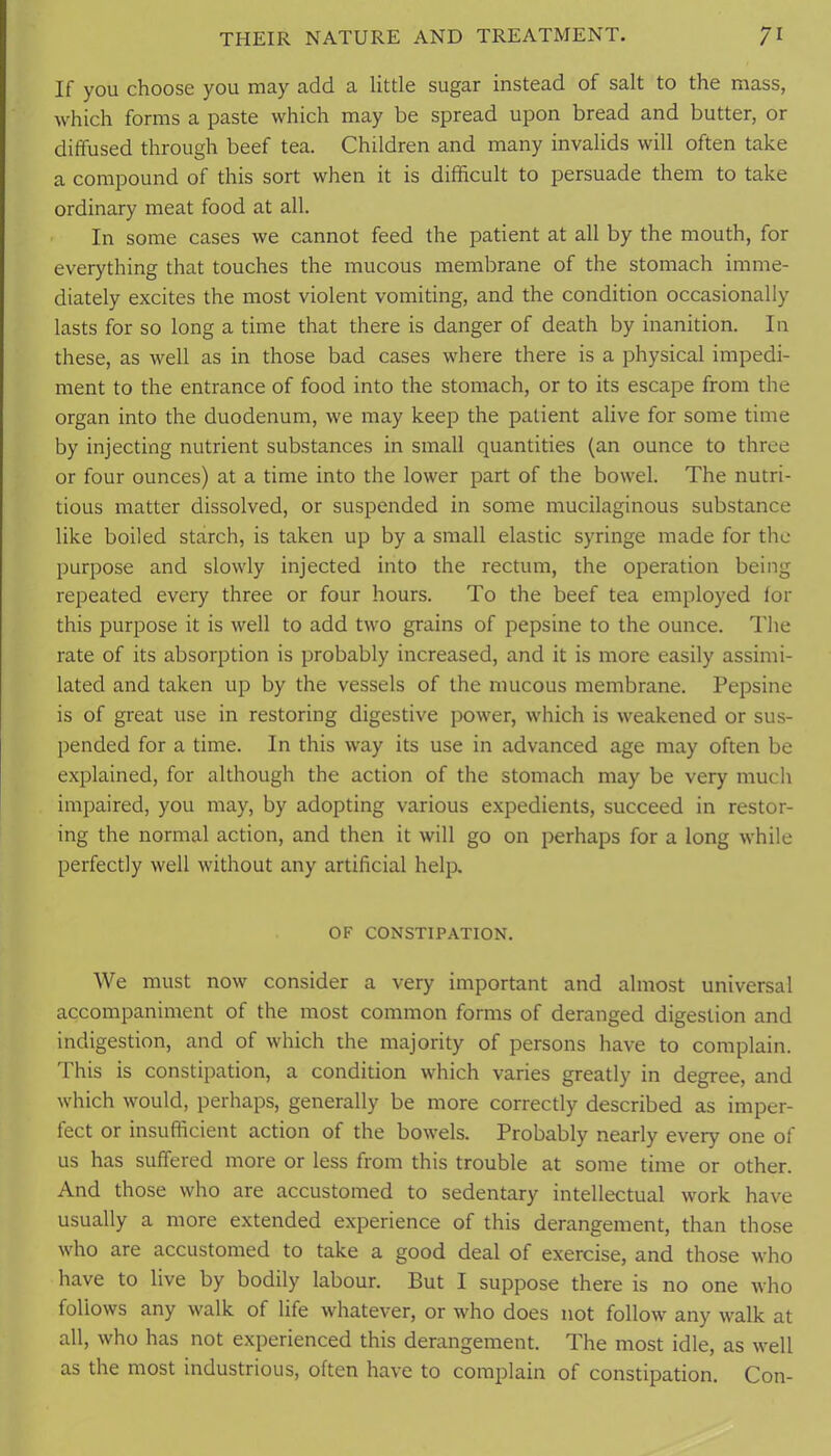 If you choose you may add a little sugar instead of salt to the mass, which forms a paste which may be spread upon bread and butter, or diffused through beef tea. Children and many invalids will often take a compound of this sort when it is difficult to persuade them to take ordinary meat food at all. In some cases we cannot feed the patient at all by the mouth, for everything that touches the mucous membrane of the stomach imme- diately excites the most violent vomiting, and the condition occasionally lasts for so long a time that there is danger of death by inanition. In these, as well as in those bad cases where there is a physical impedi- ment to the entrance of food into the stomach, or to its escape from the organ into the duodenum, we may keep the patient alive for some time by injecting nutrient substances in small quantities (an ounce to three or four ounces) at a time into the lower part of the bow'el. The nutri- tious matter dissolved, or suspended in some mucilaginous substance like boiled starch, is taken up by a small elastic syringe made for the purpose and slowly injected into the rectum, the operation being repeated every three or four hours. To the beef tea employed lor this purpose it is well to add two grains of pepsine to the ounce. The rate of its absorption is probably increased, and it is more easily assimi- lated and taken up by the vessels of the mucous membrane. Pepsine is of great use in restoring digestive power, which is weakened or sus- pended for a time. In this way its use in advanced age may often be explained, for although the action of the stomach may be very much impaired, you may, by adopting various expedients, succeed in restor- ing the normal action, and then it will go on perhaps for a long while perfectly well without any artificial help. OF CONSTIPATION. We must now consider a very important and almost universal accompaniment of the most common forms of deranged digestion and indigestion, and of which the majority of persons have to complain. This is constipation, a condition which varies greatly in degree, and which would, perhaps, generally be more correctly described as imper- fect or insufficient action of the bowels. Probably nearly every one of us has suffered more or less from this trouble at some time or other. And those who are accustomed to sedentary intellectual work have usually a more extended experience of this derangement, than those who are accustomed to take a good deal of exercise, and those who have to live by bodily labour. But I suppose there is no one who follows any walk of life whatever, or who does not follow any walk at all, who has not experienced this derangement. The most idle, as well as the most industrious, often have to complain of constipation. Con-