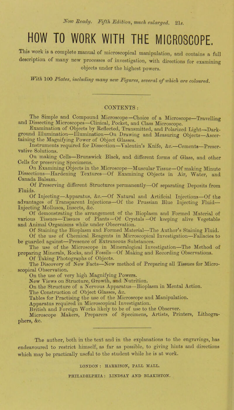 Now Ready, FifLh Edition, much enlarged, 21s. HOW TO WORK WITH THE MICROSCOPE, This work is a complete manual of microscopical manipulation, and contains a full description of many now processes of investigation, with directions for examining objects imdor the liighest powers. With 100 Plates, including many new Figures, several of which are coloured. CONTENTS : The Simple and Compound Microscope—Choice of a Microscope—Travelling and Dissecting Microscopes—Clinical, Pocket, and Class Microscope. Examination of Objects by Reflected, Transmitted, and Polarized Light—Dark- ground Illumination—Illumination—On Drawing and Measuring Objects—Ascer- taining the Magnifying Power of Object Grlasses. _ Instruments required for Dissection-Talentin’s Knife, &c.—Cements—Preser- vative Solutions. On making Cells—Brunsvrick Black, and diSerent forms of G-lass, and other Cells for preserving Specimens. On Examining Objects in the Microscope—Muscular Tissue—Of making Minute Dissections—Hardening Textures—Of Examining Objects in Air, Water, and Canada Balsam. Of Preserving different Structures permanently—Of separating Deposits from Fluids. Of Injecting—Apparatus, &c.—Of Natural and Artificial Injections—Of the advantages of Transparent Injections—Of the Prussian Blue Injecting Fluid— Injecting Mollusca, Insects, &c. Of demonstrating the arrangement of the Bioplasm and Formed Material of various Tissues—Tissues of Plants—Of Crystals —Of keeping alive Vegetable and Animal Organisms while under Observation. Of Staining the Bioplasm and Formed Material—The Author’s Staining Fluid. Of the use of Chemical Reagents in Microscopical Investigation—Fallacies to be guarded against—Presence of Extraneous Substances. The use of the Microscope in Mineralogical Investigation—The Method of preparing Minerals, Rocks, and Fossils—Of Making and Recording Observations. Of Taking Photographs of Objects. The Discovery of New Facts—New method of Preparing all Tissues for Micro- scopical Observation. On the use of very high Magnifying Powers. New Views on Structure, Growth, and Nutrition. On the Structure of a Nervous Apparatus—Bioplasm in Mental Action. The Construction of Object Glasses, &c. Tables for Practising the use of the Microscope and Manipulation. Apparatus required in Microscopical Investigation. British and Foreign Works likely to be of use to the Observer. Microscope Makers, Preparers of Specimens, Artists, Printers, Lithogra- phers, &c. The author, both in the text and in the explanations to the engravings, has endeavoured to restrict liimself, as far as possible, to giving liints and directions which may be practically useful to the student while he is at work. LONDON : HAEEISON, PALL MALL. PHILADELPHIA: LINDSAY AND BLAKISTON.