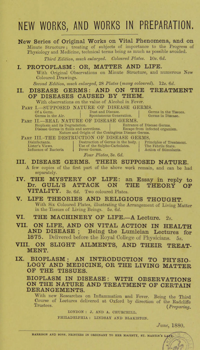 NEW WORKS, AND WORKS IN PREPARATION. New Series of Original Works on Vital Phenomena, and on Minute Structui-e; treating of subjects of importance to the Progress of Physiology and Medicine, technical terms being as much as possible avoided. Third Edition, much enlarged. Coloured Plates. 10s. Gd. I. PROTOPLASM: OR, MATTER AND LIFE. With Original Observations on Minute Structure, and numerous New Coloured Drawings, Second Pdition, much enlarged, 28 Plates (many coloured). 12s. 6<^. II. DISEASE GERMS: AND ON THE TREATMENT OF DISEASES CAUSED BY THEM. With observations on the value of Alcohol in Fever. pabt I.—supposed natuee of disease Of a Germ. j Dust and Disease. Germs in the Air. | Spontaneous Generation. Pabt II.—EEAL NATUEE OF DISEASE GEEMS GEEMS. I Germs in the Tissues. I Germs in Disease. Bioplasm and its De^dation. I Disease Germs in fluids and secretions. | Nature and Origin of the Contagious Disease Germs. Pabt III.-THE DESTEUCTION OF DISEASE GEEMS. Entrance of Disease Germs. Escape from infected organism. Disinfectants. Lister’s Views. Influence of Bacteria Destruction of Germs in the body. Use of the Sulpho-Carbolates. Fever Germs. Four Plates, 3s. Gd. Principles of Treatment. The Febrile State. Action of Stimulants. III. DISEASE GERMS. THEIR SUPPOSED NATURE. A low copies of the first part of the above work remain, and can be had separately. IV. THE MYSTERY OF LIFE: an Essay in reply to Dr. GULL’S ATTACK ON THE THEORY OF VITALITY. 3s. Gd. Two coloured Plates. V. LIFE THEORIES AND RELIGIOUS THOUGHT. With Six Coloured Plates, illustrating the Arrangement of Living Matter in the Ihssues of Living Beings. 5«. Gd. VI. THE MACHINERY OF LIFE.—A Lecture. 2s. VII. ON LIFE, AND ON VITAL ACTION IN HEALTH AND DISEASE ; Being the Lumleian Lectures for 1875. Delivered before the Royal College of Physicians. 5s, VIII. ON SLIGHT AILMENTS, AND THEIR TREAT- MENT. IX. BIOPLASM : AN INTRODUCTION TO PHYSIO- LOGY AND MEDICINE, OR THE LIVING MATTER OF THE TISSUES. BIOPLASM IN DISEASE: WITH OBSERVATIONS ON THE NATURE AND TREATMENT OF CERTAIN DERANGEMENTS. With new Eesearches on Inflammation and Fever. Being the Tliird Course of Lectures delivered at Oxford by direction of the EadcHfle Trustees. (Preparing, LONDON ; J. AND A. CHtTBCHILL. PHILADELPHIA ; LINDSAY AND BLAKISTON. June, 1880. HAKBISUN AND SONS. VBINTEBS IN OSDINABT TO HEB MAJESTY, ST. MABTIN’b I,