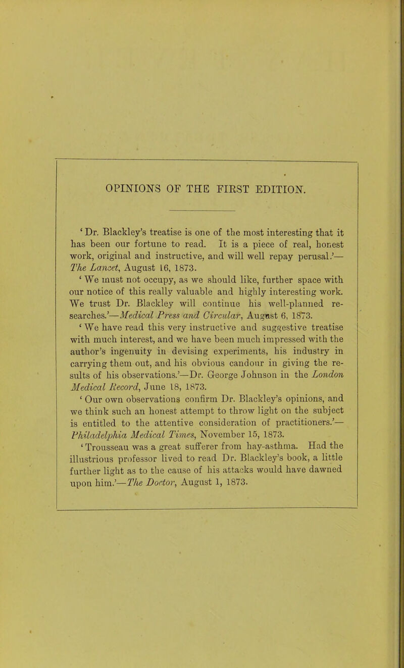OPINIONS OF THE FIRST EDITION. ‘ Dr. Blackley’s treatise is one of the most interesting that it has been our fortune to read. It is a piece of real, honest work, original and instructive, and will well repay perusal.’— 2'he Lancet, August 16, 1873. ‘ We must not occupy, as we should like, further space with our notice of this really valuable and highly interesting work. We trust Dr. Blackley will continue his well-planned re- searches.’—Medical Press and Circular, August 6, 1873. ‘ We have read this very instructive and suggestive treatise with much interest, and we have been much impressed with the author’s ingenuity in devising experiments, his industry in carrying them out, and his obvious candour in giving the re- sults of his observations.’—Dr. George Johnson in the London Medical Record, June 18, 1873. ‘ Our own observations confirm Dr. Blackley’s opinions, and we think such an honest attempt to throw light on the subject is entitled to the attentive consideration of practitioners.’— Rhiladeliohia Medical Times, November 15, 1873. ‘ Trousseau was a great sufferer from hay-asthma. Had the illustrious professor lived to read Dr. Blackley’s book, a little further light as to the cause of his attacks would have dawned upon him.’—The Doctor, August 1, 1873.