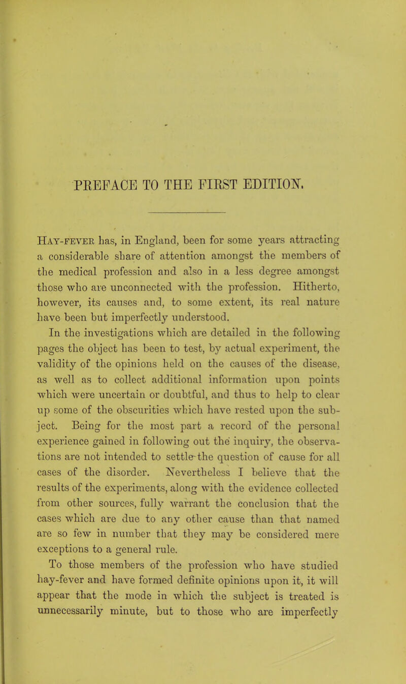 PEEFACE TO THE FIEST EDITIOIS'. Hay-fever has, in England, been for some years attracting a considerable share of attention amongst the members of the medical profession and also in a less degree amongst those who are unconnected with the profession. Hitherto, however, its causes and, to some extent, its real nature have been but imperfectly understood. In the investigations which are detailed in the following pages the object has been to test, by actual experiment, the validity of the opinions held on the causes of the disease, as well as to collect additional information upon points which were uncertain or doubtful, and thus to help to clear up some of the obscurities which have rested upon the sub- ject, Being for the most part a record of the personal experience gained in following out the inquiry, the observa- tions are not intended to settle-the question of cause for all cases of the disorder. Nevertheless I believe that the results of the experiments, along with the evidence collected from other sources, fully warrant the conclusion that the cases which are due to any other cause than that named are so few in number that they may be considered mere exceptions to a general rule. To those members of the profession who have studied hay-fever and have formed definite opinions upon it, it will appear that the mode in which the subject is treated is unnecessarily minute, but to those who are imperfectly