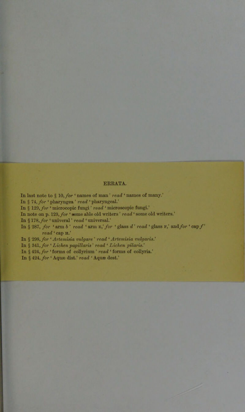 ERRATA. last note to § 10, for ‘ names of man ’ read ‘ names of many.’ § 74, for ‘ pliaryugea ’ read ‘ pharyngeal.’ § 129, for ‘ microcopic fungi ’ read ‘ microscopic fungi.’ note on p. 123,/or ‘ some able old writers ’ read ‘ some old writers.’ § 178, for ‘ univeral ’ read ‘ universal.’ § 287, for ‘ arm b ’ read ‘ arm E,’/or ‘ glass d ’ read ‘ glass F,’ and for ‘ cap /’ read ‘ cap h.’ § 298, for ‘Artemisia vulgare ’ read ‘Artemisia vulgaris.’ § 341,/or ‘ Lichen papillaris’ read ‘ Lichen pilaris.’ § 424,/or ‘ forms of collyrium ’ read ‘ forms of collyria.’ § 424, for ‘ Aquae dist.’ read ‘ Aquae dest.’