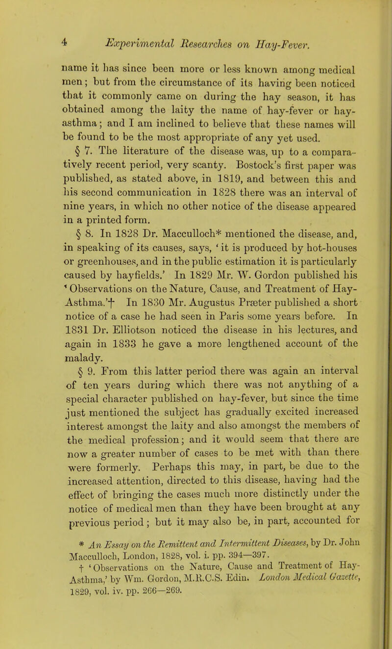 name it has since been more or less known among medical men; but from the circumstance of its having been noticed that it commonly came on during the hay season, it has obtained among the laity the name of hay-fever or hay- asthma ; and I am inclined to believe that these names will be found to be the most appropriate of any yet used. § 7. The literature of the disease was, up to a compara- tively recent period, very scanty. Bostock’s first paper was published, as stated above, in 1819, and between this and his second communication in 1828 there was an interval of nine years, in which no other notice of the disease appeared in a printed form. § 8. In 1828 Dr. Macculloch* mentioned the disease, and, in speaking of its causes, says, ‘ it is produced by hot-houses or greenhouses, and in the public estimation it is particularly caused by hayfields.’ In 1829 Mr. W. Gordon published his ^ Observations on the Nature, Cause, and Treatment of Hay- Asthma.’*!' In 1830 Mr. Augustus Prmter published a short notice of a case he had seen in Paris some years before. In 1831 Dr. Elliotson noticed the disease in his lectures, and again in 1833 he gave a more lengthened account of the malady. § 9. From this latter period there was again an interval of ten years during which there was not anything of a special character published on hay-fever, but since the time just mentioned the subject has gradually excited increased interest amongst the laity and also amongst the members of the medical profession; and it would seem that there are now a greater number of cases to be met with than there were formerly. Perhaps this may, in part, be due to the increased attention, directed to this disease, having had the effect of bringing the cases much more distinctly under the notice of medical men than they have been brought at any previous period ; but it may also be, in part, accounted for * An Essay on the Remittent and Intermittent Diseases^ by Dr. John Macculloch, London, 1828, vol. i. pp. 394—397. t ‘Observations on the Nature, Cause and Treatment of Hay- Asthma,’ by Win. Gordon, M.K.C.S. Edin. London Medical Gazette, 1829, vol. iv. pp. 266—269.