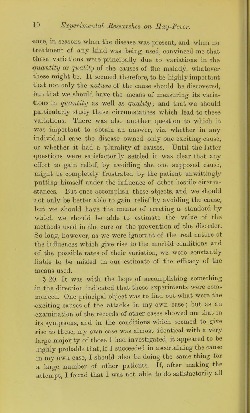 €nce, in seasons when the disease was present, and wlien no treatment of any kind was being used, convinced me that these variations were principally due to variations in the •quantity or quality of the causes of the malady, whatever these might be. It seemed, therefore, to be highly important that not only the nature of the cause .should be discovered, but that we should have the means of measurina: its varia- tions in quantity as well as quality; and that we should particularly study those circumstances which lead to these variations. There was also another question to which it was important to obtain an answer, viz., whether in any individual case the disease owned only one exciting cause, or whether it had a plurality of causes. Until the latter questions were satisfactorily settled it was clear that any effort to gain relief, by avoiding the one supposed cause, might be completely frustrated by the patient unwittingly putting himself under the influence of other hostile circum- .stances. But once accomplish these objects, and we should not onl}'^ be better able to gain relief by avoiding the cause, but we should have the means of erecting a standard by which we should be able to estimate the value of the methods used in the cure or the prevention of the disorder. So long, however, as we were ignorant of the real nature ot the influences which give rise to the morbid conditions and of the possible rates of their variation, we were constantly liable to be misled in our estimate of the efficacy of the means used. § 20. It was with the hope of accomplishing something in the direction indicated that these experiments were com- menced. One principal object was to find out what were the •exciting causes of the attacks in my own case; but as an examination of the records of other cases showed me that in its symptoms, and in the conditions which seemed to give rise to these, my own case was almost identical with a veiy large majority of those I had investigated, it appeared to be highly probable that, if I succeeded in ascertaining the cause in my own case, I should also be doing the same thing for a large number of other patients. It, after making the iittempt, I found that I was not able to do satisfactorily all