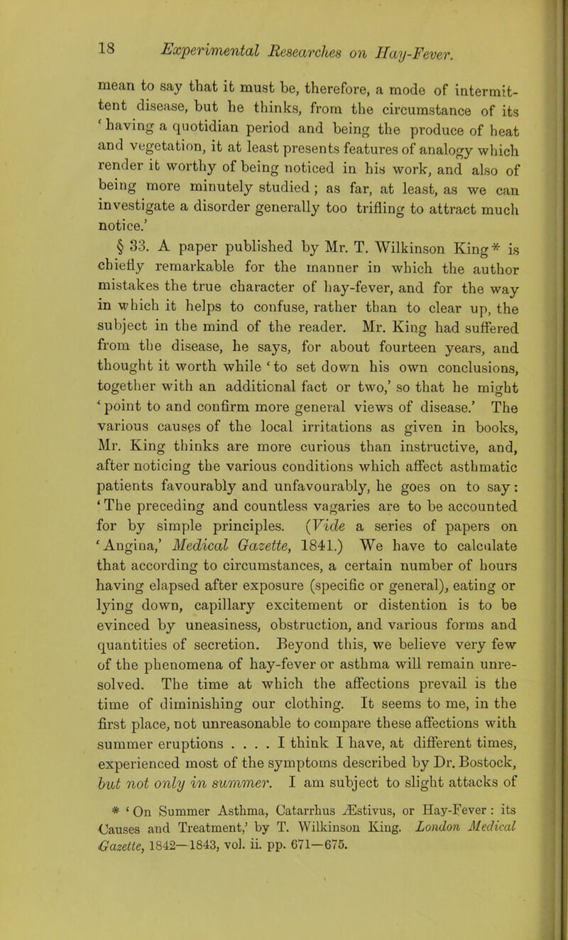 mean to say that it must be, therefore, a mode of intermit- tent disease, but he thinks, from the circumstance of its having a quotidian period and being the produce of heat and vegetation, it at least presents features of analogy which render it worthy of being noticed in his work, and also of being more minutely studied ; as far, at least, as we can investigate a disorder generally too trifling to attract much notice.’ § 33. A paper published by Mr. T. Wilkinson King* is chiefly remarkable for the manner in which the author mistakes the true character of liay-fever, and for the way in which it helps to confuse, rather than to clear up, the subject in the mind of the reader. Mr. King had suffered from the disease, he says, for about fourteen years, and thought it worth while ‘ to set dov/n his own conclusions, together with an additional fact or two,’ so that he might ^ point to and confirm more general views of disease.’ The various causes of the local irritations as given in books, Mr. King thinks are more curious than instructive, and, after noticing the various conditions which affect asthmatic patients favourably and unfavourably, he goes on to say: ‘ The preceding and countless vagaries are to be accounted for by simple principles. (Vide a series of papers on ‘Angina,’ Medical Gazette, 1841.) We have to calculate that according to circumstances, a certain number of hours having elapsed after exposure (specific or general), eating or lying down, capillary excitement or distention is to be evinced by uneasiness, obstruction, and various forms and quantities of secretion. Beyond this, we believe very few of the phenomena of hay-fever or asthma will remain unre- solved. The time at which the affections prevail is the time of diminishing our clothing. It seems to me, in the first place, not unreasonable to compare these affections with summer eruptions .... I think I have, at different times, experienced most of the symptoms described by Dr. Bostock, hut not only in summer. I am subject to slight attacks of * ‘ On Summer Asthma, Catarrhus .^Estivus, or Hay-Fever: its Causes and Treatment,’ by T. Wilkinson King. London Medical Gazette, 1842—1843, vol. ii. pp. 671—676.