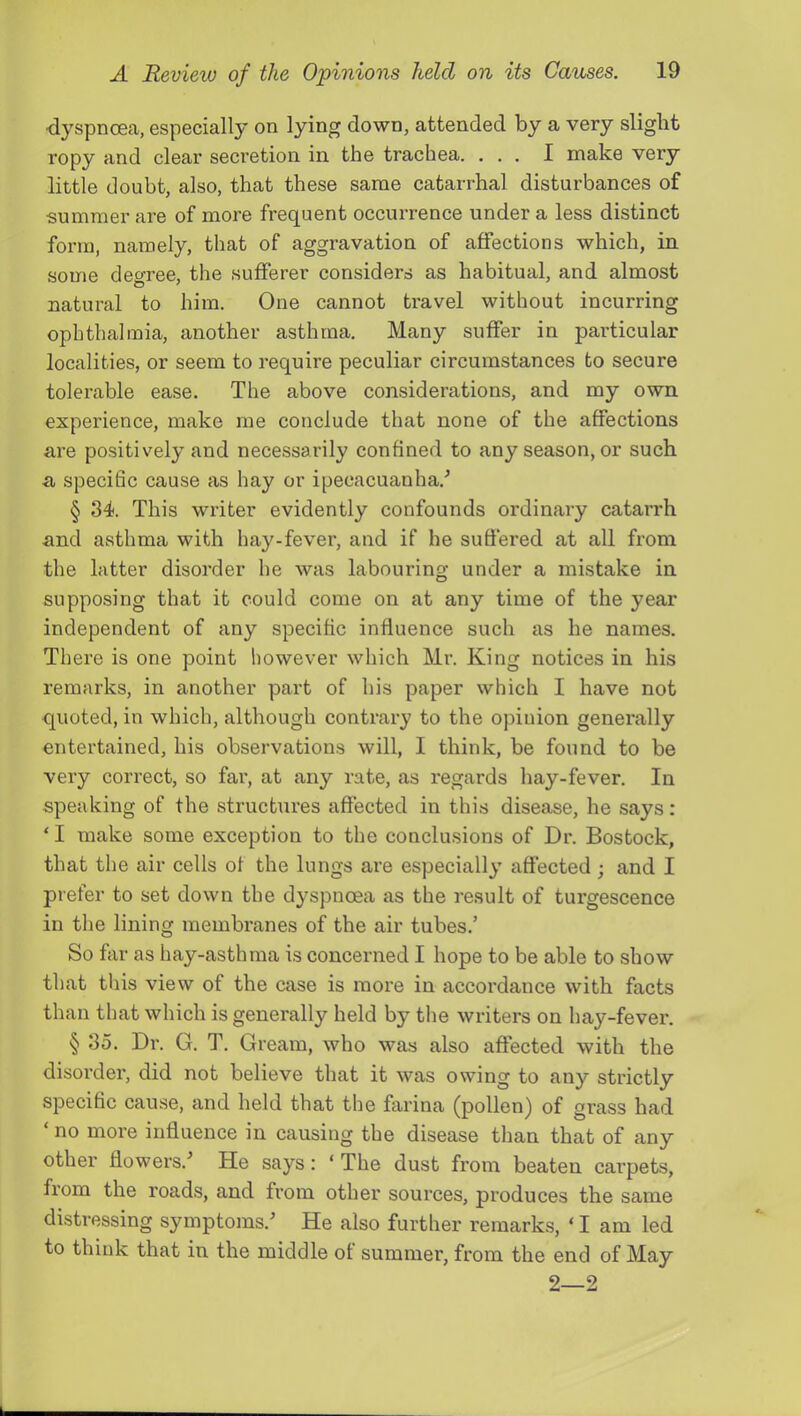 ■dyspnoea, especially on lying down, attended by a very slight ropy and clear secretion in the trachea. ... I make very little doubt, also, that these same catarrhal disturbances of •summer are of more frequent occurrence under a less distinct form, namely, that of aggravation of affections which, in some deo-ree, the sufferer considers as habitual, and almost natural to him. One cannot travel without incurring ophthalmia, another asthma. Many suffer in particular localities, or seem to require peculiar circumstances to secure tolerable ease. The above considerations, and my own experience, make me conclude that none of the affections are positively and necessarily confined to any season, or such a specific cause as hay or ipecacuanha.'’ § 34. This writer evidently confounds ordinary catarrh and asthma with hay-fever, and if he suffered at all from the latter disorder he was labouring under a mistake in supposing that it could come on at any time of the year independent of any specific influence such as he names. There is one point however which Mr. King notices in his remarks, in another part of his paper which I have not quoted, in which, although contrary to the opinion generally entertained, his observations will, I think, be found to be very correct, so far, at any rate, as regards hay-fever. In speaking of the structures affected in this disease, he says: ‘ I make some exception to the conclusions of Dr. Bostock, that the air cells of the lungs are especially affected; and I prefer to set down the dyspnoea as the result of turgescence in the lining membranes of the air tubes.’ So far as hay-asthma is concerned I hope to be able to show that this view of the case is more in accordance with facts than that which is generally held by the writers on hay-fever. § 35. Dr. G. T. Gream, who was also affected with the disorder, did not believe that it was owing to any strictly specific cause, and held that the farina (pollen) of grass had ‘ no more influence in causing the disease than that of any other flowers.’ He says: ‘ The dust from beaten carpets, from the roads, and from other sources, produces the same distressing symptoms.’ He also further remarks, ‘ I am led to think that in the middle of summer, from the end of May 2—2