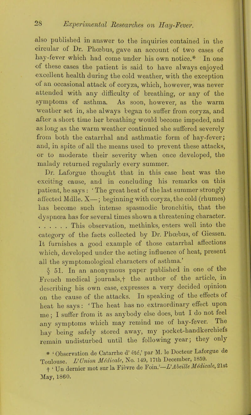 ■also published in answer to the inquiries contained in the circular of Dx\ Phoebus, gave an account of two cases of hay-fever which had come under his own notice.* In one of these cases the patient is said to have always enjoyed excellent health during the cold weather, with the exception ol an occasional attack of coryza, which, however, was never attended with any difficulty of breathing, or any of the symptoms of asthma. As soon, however, as the warm weather set in, she always began to suffer from coryza, and after a short time her breathing would become impeded, and as long as the warm weather continued she suffered severely from both the catarrhal and asthmatic form of hay-fever; and, in spite of all the means used to prevent these attacks, nr to moderate their severity when once developed, the malady returned regularly every summer. Dr. Laforgue thought that in this case heat was the exciting cause, and in concluding his remarks on this patient, he says : ‘ The great heat of the last summer strongly ■affected Mdlle. X—; beginning with coryza, the cold (rhumes) has become such intense spasmodic bronchitis, that the dyspnoea has for several times shown a threatening character. This observation, methinks, enters well into the nategory of the facts collected by Dr. Phoebus, of Giessen. It furnishes a good example of those catarrhal affections which, developed under the acting influence of heat, present all the symptomological characters of asthma.’ § 51. In an anonymous paper published in one of the French medical journals,the author of the article, in describing his own case, expresses a very decided opinion on the cause of the attacks. In speaking of the effects of heat he says: ‘ The heat has no extraordinary effect upon me; I suffer from it as an}’body else does, but I do not feel any symptoms which may remind me of hay-fevei. The hay being safely stored away, my pocket-handkerchiefs remain undisturbed until the following year; they only * ‘ Observation de Catarrhe d' etd,’ par M. le Docteur Laforgue de Toulouse, nUnion MMirMe, No. 149, 17th December, 1859. t ‘ Uii dernier mot sur la Fievre de Foin.’—L’Abeille Medicate, 21st May, 1860.