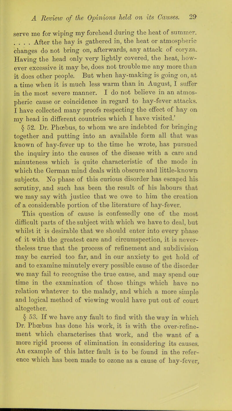 serve me for wiping my forehead during the heat of summer. After the hay is gathered in, the heat or atmospheric changes do not bring on, afterwards, any attach of coryza.. Having the head only very lightly covered, the heat, how- ever excessive it may be, does not trouble me any more than it does other people. But when hay-making is going on, at a time when it is much less warm than in August, I suffer in the most severe manner. I do not believe in an atmos- pheric cause or coincidence in regard to hay-fever attacks. I have collected many proofs respecting the effect of ha}'' on my head in different countries which I have visited.’ § 52. Dr. Phoebus, to whom we are indebted for bringing- together and putting into an available form all that was known of hay-fever up to the time he wrote, has pursued the inquiry into the causes of the disease with a care and minuteness which is quite characteristic of the mode in which the German mind deals with obscure and little-known subjects. No phase of this curious disorder has escaped his scrutiny, and such has been the result of his labours that we may say with justice that we owe to him the creation of a considerable portion of the literature of hay-fever*. This question of cause is confessedly one of the most difficult parts of the subject with which we have to deal, but whilst it is desirable that we should enter into every phase of it with the greatest care and circumspection, it is never- theless true that the process of refinement and subdivision may be carried too far, and in our anxiety to get hold of and to examine minutely every possible cause of the disorder we may fail to recognise the true cause, and may spend our time in the examination of those things which have no relation whatever to the malady, and which a more simple and logical method of viewing would have put out of court altogether. § 53. If we have any fault to find with the way in which Dr. Phoebus has done his work, it is with the over-refine- ment which characterises that work, and the want of a more rigid process of elimination in considering its causes. An example of this latter fault is to be found in the refer- ence which has been made to ozone as a cause of hay-fever.