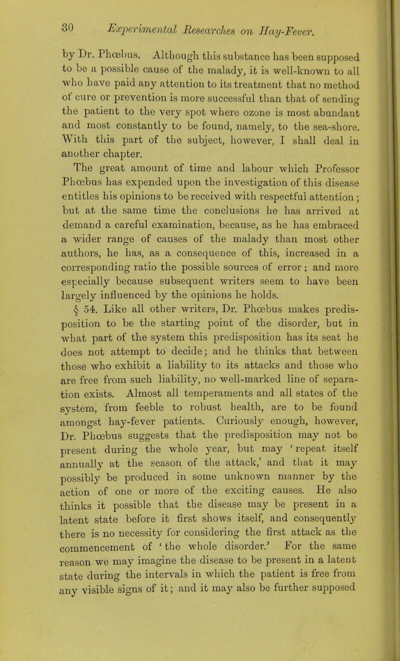 by Dr. PhcEl)us. Although this substance has been supposed to be a possible cause of the malady, it is well-known to all who have paid any attention to its treatment that no method of cure or prevention is more successful than that of sending the patient to the very spot where ozone is most abundant and most constantly to be found, namely, to the sea-shore. With this part of the subject, however, I shall deal in another chapter. The great amount of time and labour which Professor Phoebus has expended upon the investigation of this disease entitles his opinions to be received with respectful attention; but at the same time the conclusions he has arrived at demand a careful examination, because, as he has embraced a wider range of causes of the malady than most other authors, he has, as a consequence of this, increased in a corresponding ratio the possible sources of error; and moi’e especially because subsequent writers seem to have been largely influenced by the opinions he holds. § 54. Like all other writers, Dr. Phoebus makes predis- position to be the starting point of the disorder, but in what part of the system this predisposition has its seat he does not attempt to decide; and he thinks that between those who exhibit a liability to its attacks and those who are free from such liability, no well-marked line of separa- tion exists. Almost all temperaments and all states of the s}’’stem, from feeble to robust health, are to be found amongst hay-fever patients. Curiously enough, however. Dr. Phoebus suggests that the predisposition may not be present during the whole year, but may ‘repeat itself annually at the season of the attack,’ and that it may possibly be produced in some unknown manner by the action of one or more of the exciting causes. He also thinks it possible that the disease may be present in a latent state before it flrst shows itself, and consequently there is no necessity for considering the first attack as the commencement of ‘ the whole disorder.^ For the same reason we may imagine the disease to be present in a latent state during the intervals in which the patient is free from any visible signs of it; and it may also be further supposed