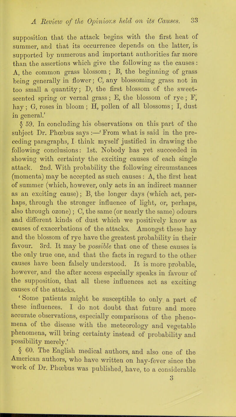 supposition that the attack begins with the first heat of summer, and that its occurrence depends on the latter, is supported by numerous and important authorities far more than the assertions which give the following as the causes: A, the common grass blossom ; B, the beginning of grass being generally in flower; C, any blossoming grass not in too small a quantity; D, the first blossom of the sweet- scented spring or vernal grass; E, the blossom of rye; F, hay; G, roses in bloom ; H, pollen of all blossoms; I, dust in general.’ § 59. In concluding his observations on this part of the subject Dr. Phoebus says :—'From what is said in the pre- ceding paragraphs, I think myself justified in drawing the following conclusions: 1st. Nobody has yet succeeded in showing with certainty the exciting causes of each single attack. 2nd. With probability the following circumstances (momenta) may be accepted as such causes : A, the first heat of summer (which, however, only acts in an indirect manner as an exciting cause); B, the longer days (which act, per- haps, through the stronger influence of light, or, perhaps, also through ozone); C, the same (or nearly the same) odours and different kinds of dust which we positively know as causes of exacerbations of the attacks. Amongst these hay and the blossom of rye have the greatest probability in their favour. 3rd. It may be possible that one of these causes is the only true one, and that the facts in regard to the other causes have been falsely understood. It is more probable, however, and the after access especially speaks in favour of the supposition, that all these influences act as excitino- causes of the attacks. ‘Some patients might be susceptible to only a part of these influences. I do not doubt that future and more accurate observations, especially comparisons of the pheno- mena of the disease with the meteorology and vegetable phenomena, will bring certainty instead of probability and possibility merely.’ § 60. The English medical authors, and also one of the American authors, who have written on hay-fever since the woik of Dr. Phoebus was published, have, to a considerable 3