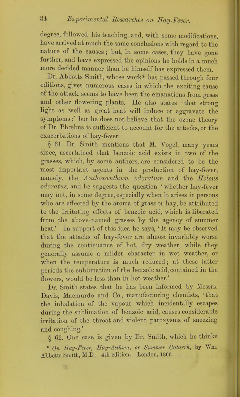 degree, followed his teaching, and, with some modifications, have arrived at much the same conclusions with regard to the nature of the causes ; hut, in some cases, they have gone further, and have expressed the opinions he holds in a much more decided manner than he himself has expressed them. Dr. Abbotts Smith, whose work* has passed through four editions, gives numerous cases in which the exciting cause of the attack seems to have been the emanations from grass and other flowering plants. He also states ‘that strong light as well as great heat will induce or aggravate the symptoms but he does not believe that the ozone theory of Dr. Phoebus is sufiicient to account for the attacks, or the exacerbations of hay-fever. § 61. Dr. Smith mentions that M. Vogel, many years since, ascertained that benzoic acid exists in two of the grasses, which, by some authors, are considered to be the most important agents in the production of hay-fever, namely, the Anthoxanthv/ni odoratum and the Holcus odoratus, and he suggests the question ‘whether hay-fever may not, in some degree, especially when it arises in persons who are affected by the aroma of grass or hay, be attributed to the irritating effects of benzoic acid, which is liberated from the above-named grasses by the agency of summer heat.’ In support of this idea he says, ‘ It may be observed that the attacks of hay-fever are almost invariably worse during the continuance of hot, dry weather, while they generally assume a milder character in wet weather, or when the temperature is much reduced; at these latter periods the sublimation of the benzoic acid, contained in the flowers, would be less than in hot weather.’ Dr. Smith states that he has been informed by Messrs. Davis, Macmurdo and Co., manufacturing chemists, ‘that the inhalation of the vapour which incidentally escapes during the sublimation of benzoic acid, causes considerable irritation of the throat and violent paroxysms of sneezing and coughing.’ § 62. One case is given by Dr. Smith, which he thinks • On 11 ay-Fever, Hay-Asthma, or Summer Catarrh, by Wui. Abbotts Smith, M.D. 4th edition. London, 1866.