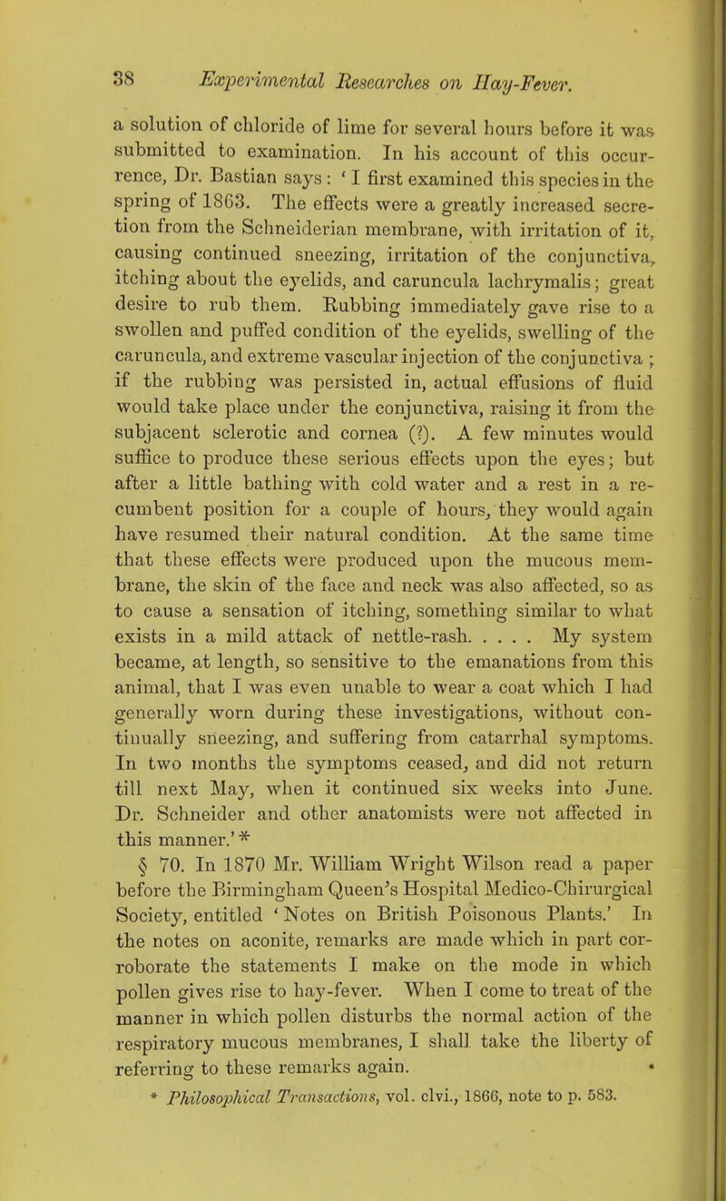 a solution of chloride of lime for several hours before it was submitted to examination. In his account of this occur- rence, Dr. Bastian says : ‘ I first examined this species in the spring of 1863. The effects were a greatly increased secre- tion from the Schneiderian membrane, with irritation of it, causing continued sneezing, irritation of the conjunctiva, itching about the eyelids, and caruncula lachryraalis; great desire to rub them. Rubbing immediately gave rise to a swollen and puffed condition of the eyelids, swelling of the caruncula, and extreme vascular injection of the conjunctiva ; if the rubbing was persisted in, actual effusions of fluid would take place under the conjunctiva, raising it from the subjacent sclerotic and cornea (?), A few minutes would suffice to produce these serious eS’ects upon the eyes; but after a little bathing with cold water and a rest in a re- cumbent position for a couple of hours/they would again have resumed their natural condition. At the same time that these effects were produced upon the mucous mem- brane, the skin of the face and neck was also affected, so as to cause a sensation of itching, something similar to what exists in a mild, attack of nettle-rash My system became, at length, so sensitive to the emanations from this animal, that I was even unable to wear a coat which I had generally worn during these investigations, without con- tinually sneezing, and suffering from catarrhal symptoms. In two months the symf)toms ceased, and did not return till next May, when it continued six weeks into June. Dr. Schneider and other anatomists were not affected in this manner.’ * § 70. In 1870 Mr. William Wright Wilson read a paper before the Birmingham Queen^s Hospital Medico-Chirurgical Society, entitled ‘ Notes on British Poisonous Plants.’ In the notes on aconite, remarks are made which in part cor- roborate the statements I make on the mode in which pollen gives rise to hay-fever. When I come to treat of the manner in which pollen disturbs the normal action of the respiratory mucous membranes, I shall take the liberty of referring to these remarks again. * Philosophical Transactions, vol. clvi., 1866, note to p. 583.