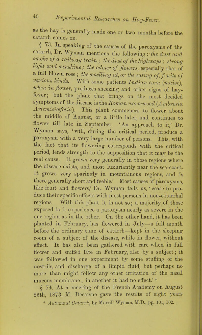 as the hay is generally made one or two months before the catarrh comes on. § 7o, In speaking of the causes of the paroxysms of the cataiih, Dr. Wyman mentions the following : the dust and smoke of a railway train; the dust of the highways; strong light and sunshine; the odour of flowers, especiall}’- that of a full-blown rose ; the smelling at, or the eating of, fruits of various kinds. With some patients Indian corn (niaize), when in flower, produces sneezing and other signs of hay- fever • but the plant that brings on the most decided symptoms of the disease is the Roman tuormwood { A mhrosia Artemisicefolia). This plant commences to flower about the middle of August, or a little later, and continues to flower till late in September. ‘An approach to it,’ Dr. Wyman says, ‘ will, during the critical period, produce a paroxysm with a very large number of persons. This, with the fact that its flowering corresponds with the critical period, lends strength to the supposition that it may be the real cause. It grows very generally in those regions where the disease exists, and most luxuriantly near the sea-coast. It grows very sparingly in mountainous regions, and is there generally short and feeble.’ Most causes of paroxysms, like fruit and flowers,’ Dr. Wyman tells us, ‘ cease to pro- duce their specific effects with most persons in non-catarrhal regions. With this plant it is not so; a majority of those exposed to it experience a paroxysm nearly as severe in the one region as in the other. On the other hand, it has been planted in February, has flowered in July—a full month before the ordinary time of catarrh—kept in the sleeping room of a subject of the disease, while in flower, without effect. It has also been gathered with care when in full flower and sniffed late in February, also by a subject; it was followed in one experiment by some stuffing of the nostrils, and discharge of a limpid fluid, but perhaps no more than might follow any other irritation of the nasal mucous membrane ; in another it had no effect.’ * § 74. At a meeting of the French Academy on August 25th, 1873, M. Decaisne gave the results of eight j^ears * Autumncd Catarrh, by Morrill Wyman, M.D., pp. 101, 102.