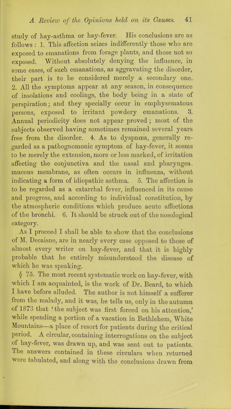 study of hay-asthma or hay-fever. His conclusions are as follows : 1. This affection seizes indifferently those who are exposed to emanations from forage plants, and those not so exposed. Without absolutely denying the influence, in some cases, of such emanations, as aggravating the disorder, their part is to be considered merely a secondaiy one. 2. All the symptoms appear at any season, in consequence of insolations and coolings, the body being in a state of perspiration; and they specially occur in emphysematous persons, exposed to irritant powdery emanations. 3. Annual periodicity does not appear proved; most of the subjects observed having sometimes remained sevei'al years free from the disorder. 4. As to dyspnoea, generally re- garded as a pathognomonic symptom of hay-fever, it seems to be merely the extension, more or less marked, of irritation affecting the conjunctiva and the nasal and pharyngea. mucous membrane, as often occurs in influenza, without indicating a form of idiopathic asthma. 5. The affection is to be regarded as a catarrhal fever, influenced in its cause and progress, and according to individual constitution, by the atmospheric conditions which produce acute affections of the bronchi. 6. It should be struck out of the nosological O category. As I proceed I shall be able to show that the conclusions of M. Decaisne, are in nearly every case opposed to those of almost every writer on hay-fever, and that it is highly probable that he entirely misunderstood the disease of which he was speaking. § 75. The most recent S3’^stematic work on hay-fever, with which I am acquainted, is the work of Dr. Beard, to which I have before alluded. The author is not himself a sufferer from the malady, and it was, he tells us, only in the autumn of 187o that ‘the subject was first forced on his attention,’ while spending a portion of a vacation in Bethlehem, White Mountains—a place of resort for patients during the critical period. A circuhu’, containing interrogations on the subject of hay-fever, was drawn up, and was sent out to patients. The answers contained in these circulars when returned were tabulated, and along with the conclusions drawn from