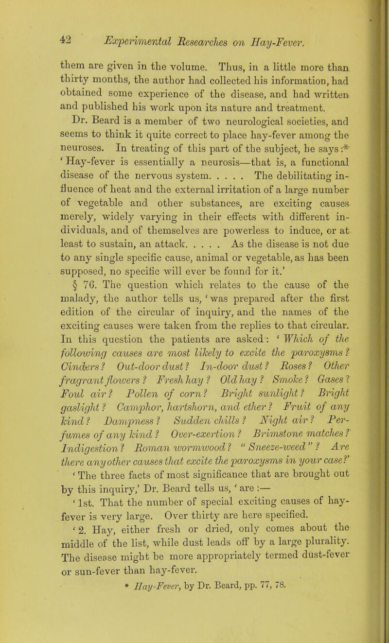 tliern are given in the volume. Thus, in a little more than thirty months, the author had collected his information, had obtained some experience of the disease, and had written and published his work upon its nature and treatment. Dr. Beard is a member of two neurological societies, and seems to think it quite correct to place hay-fever among the neuroses. In treating of this part of the subject, he says:* ‘ Hay-fever is essentially a neurosis—that is, a functional disease of the nervous system The debilitating in- fluence of heat and the external irritation of a large number of vegetable and other substances, are exciting causes merely, widely varying in their effects with different in- dividuals, and of themselves are powerless to induce, or at least to sustain, an attack As the disease is not due to any single specific cause, animal or vegetable, as has been supposed, no specific will ever be found for it.’ § 7G. The question which relates to the cause of the malady, the author tells us, ‘was prepared after the first edition of the circular of inquiry, and the names of the exciting causes were taken from the replies to that circular. In this question the patients are asked: ‘ Which of the following causes are most likely to excite the 'paroxysms ?' Cinders ? Out-door dustIn-door dust ? Roses Other fragrant flowers ? Fresh hay ? Old hay ? Smoke ? Gases ? Foul air ? Pollen of corn ? Bright sunlight ? Bright gaslight ? Camphor, hartshorn, and ether ? Fruit of any kind ? Dampness ? Sudden chills ? Night air ? Per- fumes of any kind ? Over-exertion ? Brimstone matches ?' Indigestion ? Roman wormwood 1 “ Sneeze-weed ” Are there any other causes that excite the paro'xysms in your caseV ‘ The three facts of most significance that are brought out by this inquiry,’ Dr. Beard tells us, ‘ are :— ‘1st. That the number of special exciting causes of hay- fever is very large. Over thirty are hei’e specified. ‘ 2. Ha^q either fresh or dried, only comes about the middle of the list, while dust leads off by a large plurality. The disease might be more appropriately termed dust-fever or sun-fever than hay-fever. * llay-Fever, by Dr. Beard, pp. 77, 78.