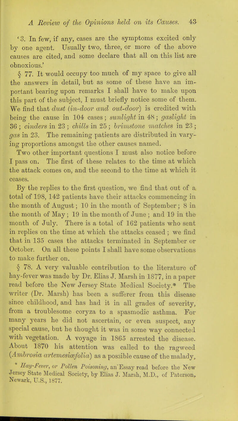 ‘ 3. In few, if any, cases are the symptoms excited only by one agent. Usually two, three, or more of the above causes are cited, and some declare that all on this list are obnoxious.’ § 77. It would occupy too much of my space to give all the answers in detail, but as some of these have an im- portant bearing upon remarks I shall have to make upon this part of the subject, I must briefly notice some of them. We find that dust {in-door and out-door) is credited with being the cause in 104 cases; sunlight in 4S; gaslight in 36 ; chiders in 23 ; chills in 25 ; brimstone matches in 23 ; gas in 23. The remaining patients are distributed in vary- ing proportions amongst the other causes named. Two other important questions I must also notice before I pass on. The first of these relates to the time at which the attack comes on, and the second to the time at which it ceases. By the replies to the first question, we find that out of a total of 198, 142 patients have their attacks commencing in the month of August; 10 in the month of September; 8 in the month of May; 19 in the month of June ; and 19 in the- month of July. There is a total of 162 patients who sent in replies on the time at which the attacks ceased ; we find that in 135 cases the attacks terminated in September or October. On all these points I shall have some observations to make further on. § 78. A very valuable contribution to the literature of hay-fever was made by Dr. Elias J. Marsh in 1877, in a paper read before the New Jersey State Medical Society.* The writer (Dr. Marsh) has been a sufferer from this disease since childhood, and has had it in all grades of severity, from a troublesome coryza to a spasmodic asthma. For iiot ascertain, or even suspect, an^'^ special cause, but he thought it was in some way connected with vegetation. A voyage in 1865 arrested the disease. About 1870 his attention was called to the ragweed {Ambrosia artemesicefolia) as a possible cause of the malady, Hay-Fever, or Pollen an’Essay read before the New Jersey State Medical Society, by Elias J. 3Iarsh, M.D., of Paterson, Newark, U.S., 1877.