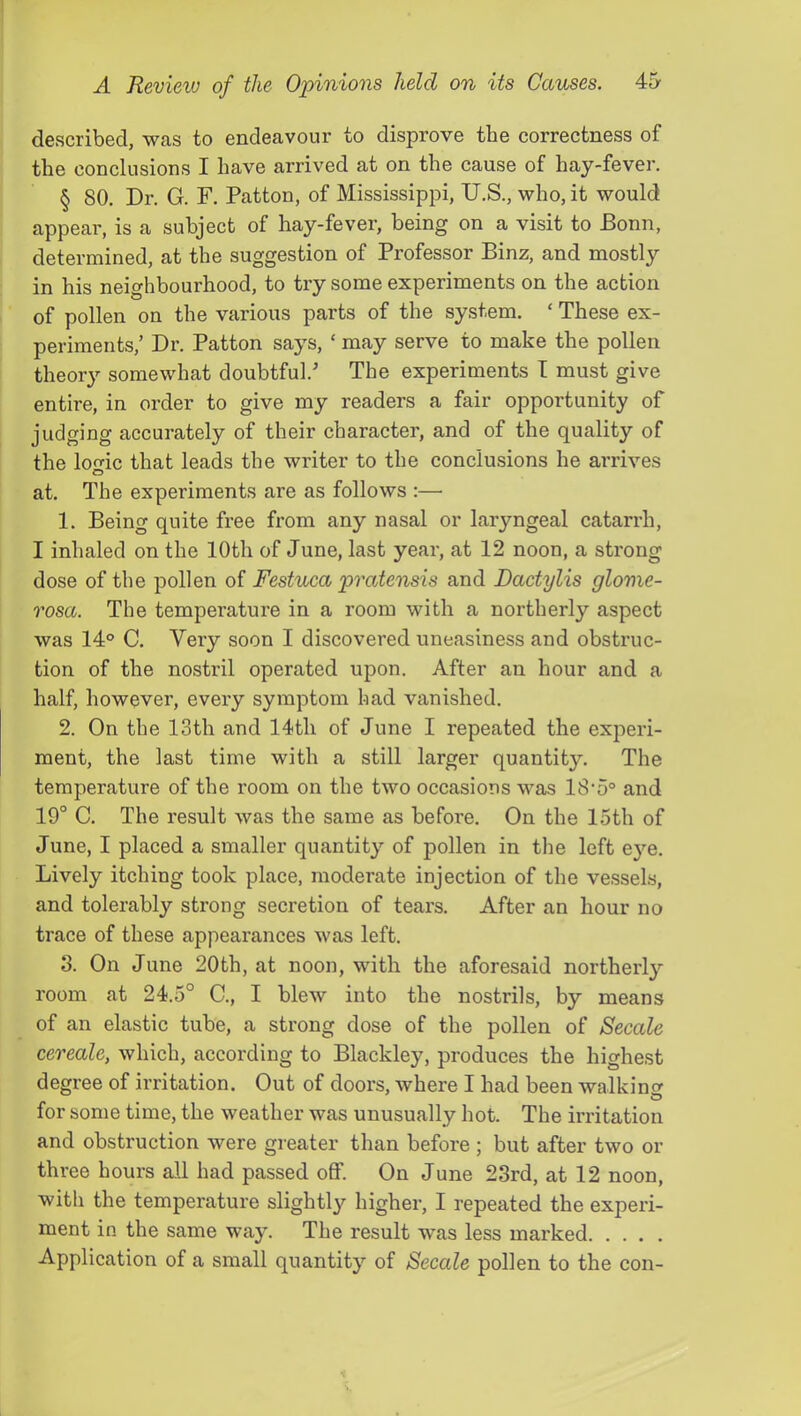 described, was to endeavour to disprove the correctness of the conclusions I have arrived at on the cause of hay-fever. § 80. Dr. G. F. Patton, of Mississippi, U.S., who, it would appear, is a subject of hay-fever, being on a visit to Bonn, determined, at the suggestion of Professor Binz, and mostly in his neighbourhood, to try some experiments on the action of pollen on the various parts of the system. ‘ These ex- periments,’ Dr. Patton says, ‘ may serve to make the pollen theory somewhat doubtful.’ The experiments I must give entire, in order to give my readers a fair opportunity of judging accurately of their character, and of the quality of the loo-ic that leads the writer to the conclusions he arrives O at. The experiments are as follows :— 1. Being quite free from any nasal or laryngeal catarrh, I inhaled on the 10th of June, last year, at 12 noon, a strong dose of the pollen of Festuca pratensis and Dactylis glonie- rosa. The temperature in a room with a northerly aspect was 14° C. Very soon I discovered uneasiness and obstruc- tion of the nostril operated upon. After an hour and a half, however, every symptom had vanished. 2. On the 13th and 14th of June I repeated the experi- ment, the last time with a still larger quantity. The temperature of the room on the two occasions was 18'5° and 19° C. The result was the same as befoi’e. On the 15th of June, I placed a smaller quantity of pollen in the left eye. Lively itching took place, moderate injection of the vessels, and tolerably strong secretion of tears. After an hour no trace of these appearances was left. 8. On June 20th, at noon, with the aforesaid northerly room at 24.5° C., I blew into the nostrils, by means of an elastic tube, a strong dose of the pollen of Secale cereale, which, according to Blackley, produces the highest degree of irritation. Out of doors, where I had been walking for some time, the weather was unusually hot. The irritation and obstruction were greater than before ; but after two or three hours all had passed off. On June 23rd, at 12 noon, with the temperature slightly higher, I repeated the experi- ment in the same way. The result was less marked Application of a small quantity of Secale pollen to the con-