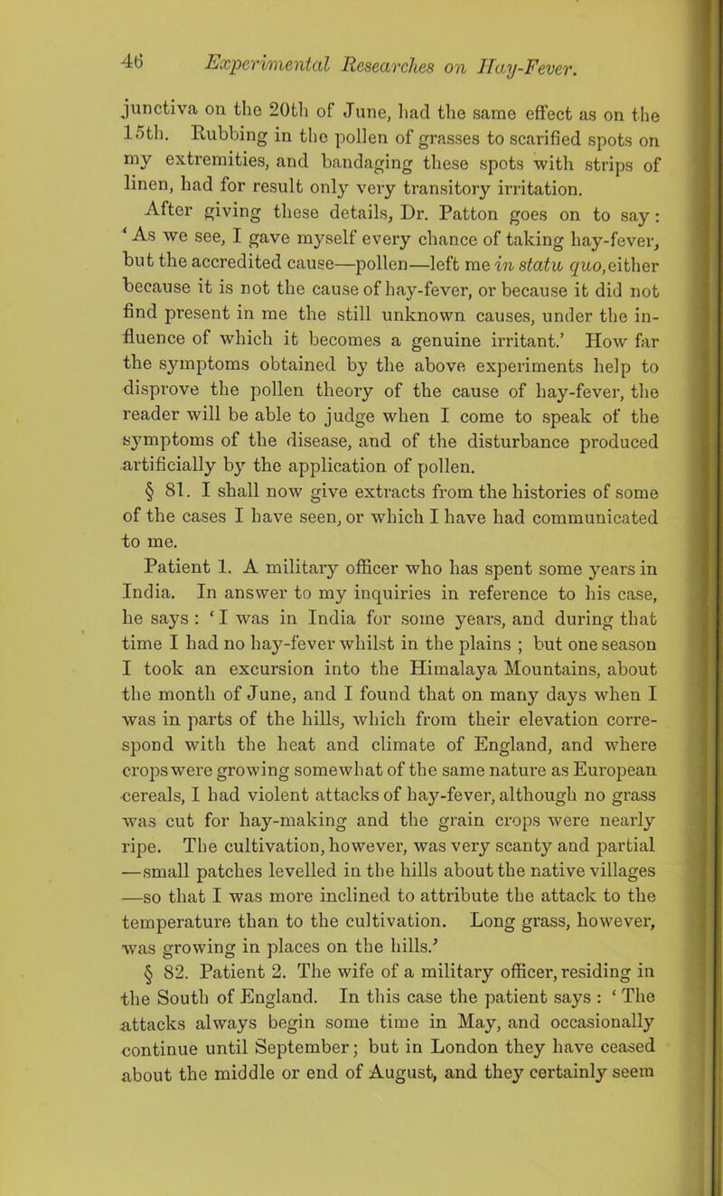 junctiva on. the 20th of June, had the same effect as on the 15th. Rubbing in the pollen of grasses to scarified spots on my extremities, and bandaging these spots with strips of linen, had for result only very transitory irritation. After giving these details, Dr. Patton goes on to say: ‘ As we see, I gave myself every chance of taking hay-fever, but the accredited cause—pollen—left me in statu gw-o,either because it is not the cause of hay-fever, or because it did not find present in me the still unknown causes, under the in- fluence of which it becomes a genuine irritant.’ How far the symptoms obtained by the above experiments help to disprove the pollen theory of the cause of hay-fever, the reader will be able to judge when I come to speak of the sj’^mptoms of the disease, and of the disturbance produced artificially by the application of pollen. § 81. I shall now give extracts from the histories of some of the cases I have seen, or which I have had communicated to me. Patient 1. A military officer who has spent some years in India. In answer to my inquiries in reference to his case, he says : ‘ I was in India for some years, and during that time I had no hay-fever whilst in the plains ; but one season I took an excursion into the Himalaya Mountains, about the month of June, and I found that on many days when I was in parts of the hills, which from their elevation corre- spond with the heat and climate of England, and where crops were growing somewhat of the same nature as Euroj)ean ■cereals, I had violent attacks of hay-fever, although no grass was cut for hay-making and the grain crops were nearly ripe. The cultivation, however, was very scanty and partial —small patches levelled in the hills about the native villages —so that I was more inclined to attribute the attack to the temperature than to the cultivation. Long grass, however, was growing in places on the hills.^ § 82. Patient 2. The wife of a military officer, residing in the South of England. In this case the patient says : ‘ The attacks always begin some time in May, and occasionally continue until September; but in London they have ceased about the middle or end of August, and thej’^ certainly seem